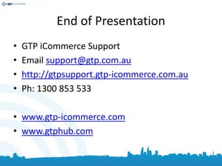 End of Presentation
• GTP iCommerce Support
• Email support@gtp.com.au
• http://gtpsupport.gtp-icommerce.com.au
• Ph: 1300 853 533
• www.gtp-icommerce.com
• www.gtphub.com
 