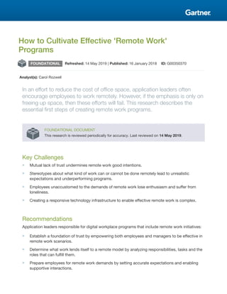 How to Cultivate Effective 'Remote Work'
Programs
FOUNDATIONAL Refreshed: 14 May 2019 | Published: 16 January 2018 ID: G00350370
Analyst(s): Carol Rozwell
In an effort to reduce the cost of office space, application leaders often
encourage employees to work remotely. However, if the emphasis is only on
freeing up space, then these efforts will fail. This research describes the
essential first steps of creating remote work programs.
FOUNDATIONAL DOCUMENT
This research is reviewed periodically for accuracy. Last reviewed on 14 May 2019.
Key Challenges
■ Mutual lack of trust undermines remote work good intentions.
■ Stereotypes about what kind of work can or cannot be done remotely lead to unrealistic
expectations and underperforming programs.
■ Employees unaccustomed to the demands of remote work lose enthusiasm and suffer from
loneliness.
■ Creating a responsive technology infrastructure to enable effective remote work is complex.
Recommendations
Application leaders responsible for digital workplace programs that include remote work initiatives:
■ Establish a foundation of trust by empowering both employees and managers to be effective in
remote work scenarios.
■ Determine what work lends itself to a remote model by analyzing responsibilities, tasks and the
roles that can fulfill them.
■ Prepare employees for remote work demands by setting accurate expectations and enabling
supportive interactions.
 