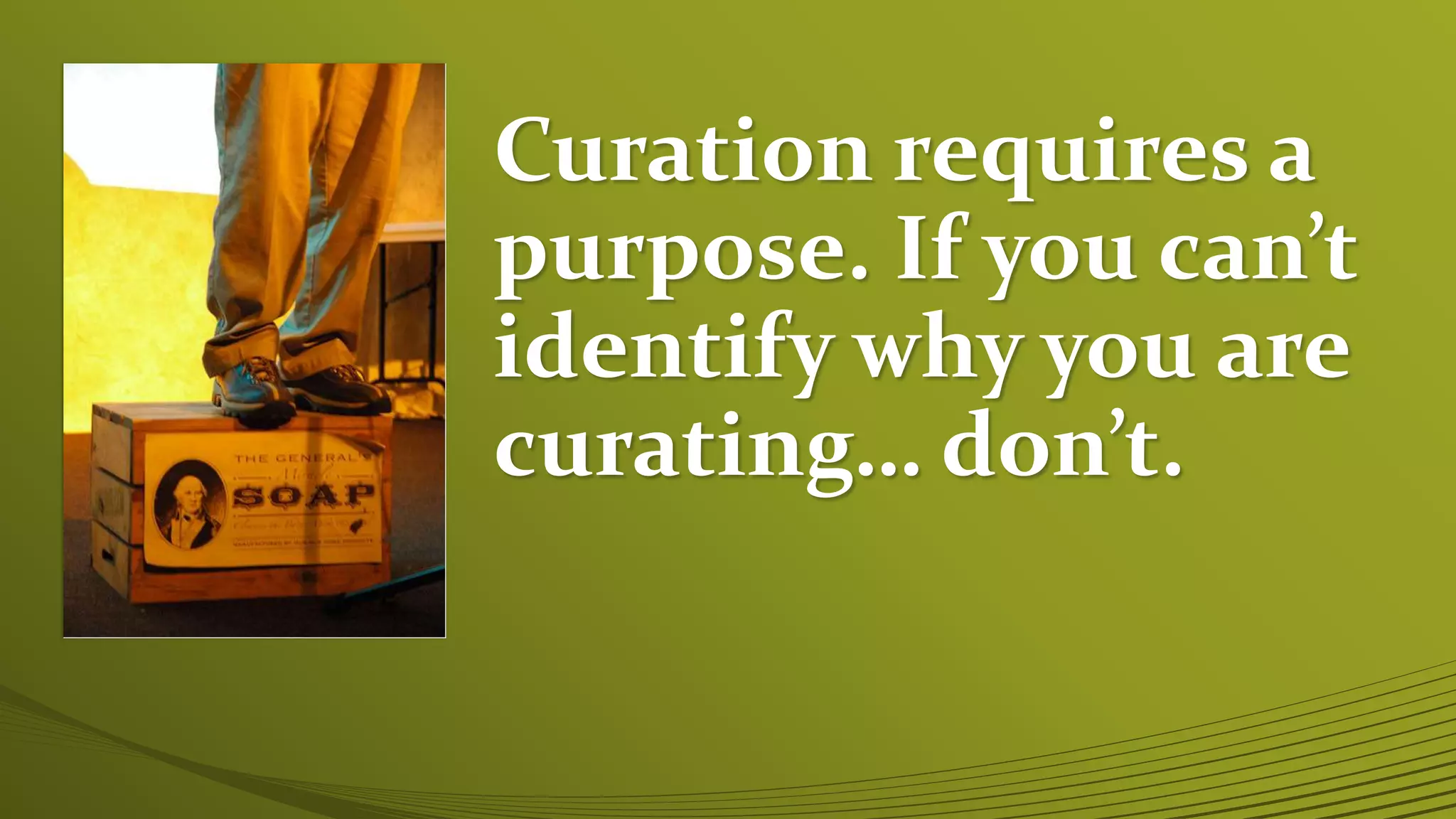 Curation requires a
purpose. If you can’t
identify why you are
curating… don’t.
 