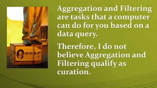 Aggregation and Filtering
are tasks that a computer
can do for you based on a
data query.
Therefore, I do not
believe Aggregation and
Filtering qualify as
curation.
 