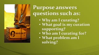 Purpose answers
questions such as:
• Why am I curating?
• What goal is my curation
supporting?
• Who am I curating for?
• What problem am I
solving?
 