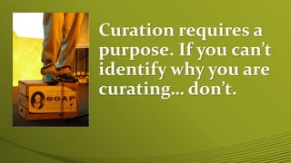 Curation requires a
purpose. If you can’t
identify why you are
curating… don’t.
 