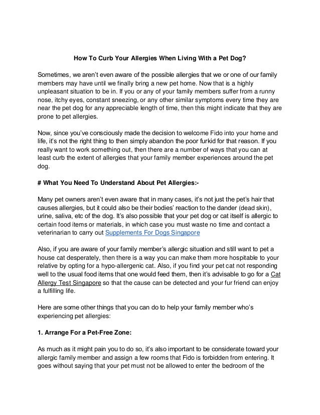 How To Curb Your Allergies When Living With a Pet Dog?
Sometimes, we aren’t even aware of the possible allergies that we or one of our family
members may have until we finally bring a new pet home. Now that is a highly
unpleasant situation to be in. If you or any of your family members suffer from a runny
nose, itchy eyes, constant sneezing, or any other similar symptoms every time they are
near the pet dog for any appreciable length of time, then this might indicate that they are
prone to pet allergies.
Now, since you’ve consciously made the decision to welcome Fido into your home and
life, it’s not the right thing to then simply abandon the poor furkid for that reason. If you
really want to work something out, then there are a number of ways that you can at
least curb the extent of allergies that your family member experiences around the pet
dog.
# What You Need To Understand About Pet Allergies:-
Many pet owners aren’t even aware that in many cases, it’s not just the pet’s hair that
causes allergies, but it could also be their bodies’ reaction to the dander (dead skin),
urine, saliva, etc of the dog. It’s also possible that your pet dog or cat itself is allergic to
certain food items or materials, in which case you must waste no time and contact a
veterinarian to carry out Supplements For Dogs Singapore
Also, if you are aware of your family member’s allergic situation and still want to pet a
house cat desperately, then there is a way you can make them more hospitable to your
relative by opting for a hypo-allergenic cat. Also, if you find your pet cat not responding
well to the usual food items that one would feed them, then it’s advisable to go for a Cat
Allergy Test Singapore so that the cause can be detected and your fur friend can enjoy
a fulfilling life.
Here are some other things that you can do to help your family member who’s
experiencing pet allergies:
1. Arrange For a Pet-Free Zone:
As much as it might pain you to do so, it’s also important to be considerate toward your
allergic family member and assign a few rooms that Fido is forbidden from entering. It
goes without saying that your pet must not be allowed to enter the bedroom of the
 