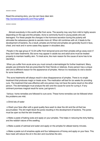 ==== ====

Read this amazing story, you too can have clear skin
http://acneerasingsecrets.com/?hop=gillbill

==== ====



Almost everybody in this world suffer from acne. The severity may vary from mild to highly severe
depending on the age and the pimples. Acne is commonly found in young adults who are
teenagers. For these people the changes in the hormone secretion during the puberty will
stimulate the sebaceous glands to secrete more oil. When dirt combines with oil, it leads to the
development of bacteria. As a result, pimples are formed and pimples are generally found in face,
chest, and neck and in some cases they appear in shoulders also.

People in the age group of 12-24 suffer from temporal acne and their pimples will go away even if
they don't take treatments. But acne may appear in adults too and adult acne must be treated
properly to maintain healthy skin. To treat acne, the main reason for the cause of acne has to be
identified.

When you suffer from acute acne you must consult a dermatologist for further treatment. Many
people use ointments that are prescribed for their friends or relatives. Every person has a unique
skin and a different reason for the appearance of pimples. Hence it is necessary to visit a doctor
for acne treatments.

The acne treatments will always result in slow disappearance of pimples. There is no single
treatment that produces magic or treats acne. The medication will last for six weeks for providing
cure. The treatment that was effective with one person may not have the same result on the other
person. The dermatologist must analyze the skin and the cause for acne for curing it. If any
ointment promises magical result for acne, just ignore it.

Various home remedies are followed to cure acne. These home remedies can be followed when
the problems are mild.

oDrink lots of water

oWash your face often with a good quality face wash to clear the dirt and the oil that has
accumulated. The dirt might block the pores resulting in the development of bacteria. The pores
must be open so that the skin breathes.

oMake a paste of baking soda and apply on your pimples. This helps in reducing the itchy feeling
and the reddish nature of the swelling.

oMake a paste of oatmeal and water and apply on the pimples for atleast twenty minutes.

oMake a paste out of smashes apple and four tablespoons of honey and apply on your face. This
face mask will reduce the oil in the skin and nourishes the skin.
 