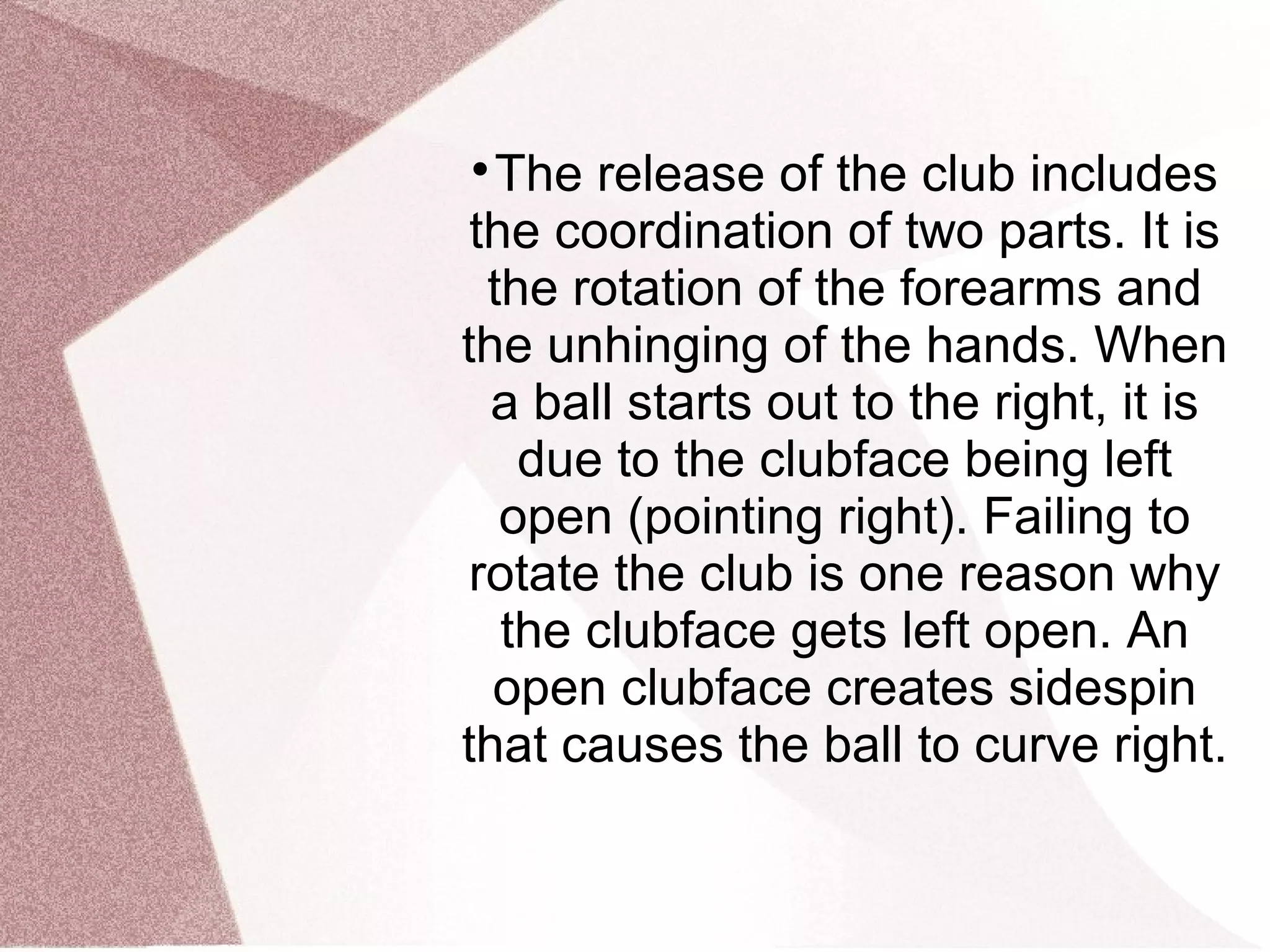 
The release of the club includes
the coordination of two parts. It is
the rotation of the forearms and
the unhinging of the hands. When
a ball starts out to the right, it is
due to the clubface being left
open (pointing right). Failing to
rotate the club is one reason why
the clubface gets left open. An
open clubface creates sidespin
that causes the ball to curve right.
 