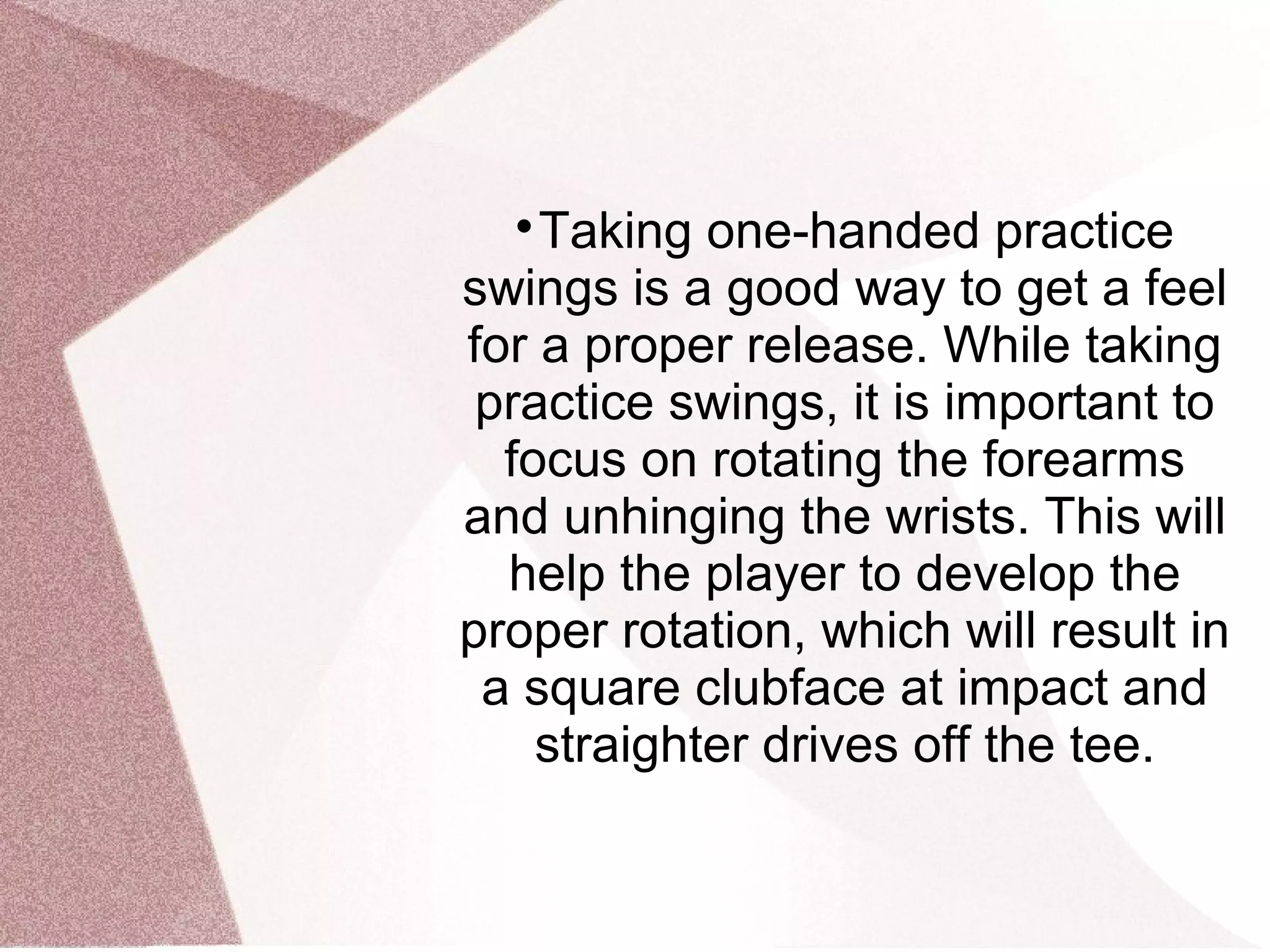 
Taking one-handed practice
swings is a good way to get a feel
for a proper release. While taking
practice swings, it is important to
focus on rotating the forearms
and unhinging the wrists. This will
help the player to develop the
proper rotation, which will result in
a square clubface at impact and
straighter drives off the tee.
 