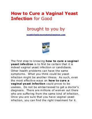 How to Cure a Vaginal Yeast
Infection for Good

            brought to you by
           yeastinfectionsymptomsinwomen.com




The first step to knowing how to cure a vaginal
yeast infection is to first be certain that it is
indeed vaginal yeast infection or candidiasis.
Other health problems can have the same
symptoms. What you think could be yeast
infection might be another illness. As such, even
the most effective ways on how to cure a
vaginal yeast infection could prove to be
useless. Do not be embarrassed to get a doctor’s
diagnosis. There are millions of women out there
who are suffering from the same kind of infection.
Once you are sure that you have vaginal yeast
infection, you can find the right treatment for it.
 