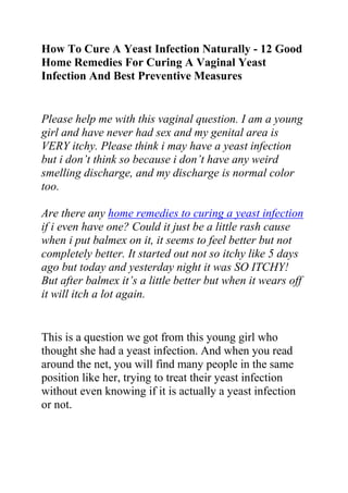 How To Cure A Yeast Infection Naturally - 12 Good Home Remedies For Curing A Vaginal Yeast Infection And Best Preventive Measures<br />Please help me with this vaginal question. I am a young girl and have never had sex and my genital area is VERY itchy. Please think i may have a yeast infection but i don’t think so because i don’t have any weird smelling discharge, and my discharge is normal color too.Are there any home remedies to curing a yeast infection if i even have one? Could it just be a little rash cause when i put balmex on it, it seems to feel better but not completely better. It started out not so itchy like 5 days ago but today and yesterday night it was SO ITCHY! But after balmex it’s a little better but when it wears off it will itch a lot again.<br />This is a question we got from this young girl who thought she had a yeast infection. And when you read around the net, you will find many people in the same position like her, trying to treat their yeast infection without even knowing if it is actually a yeast infection or not.<br />However, it does sound like a yeast infection. You can try an over the counter product, like Monistat, if you can do that. Find out if there is a free health clinic in your area (try searching the internet or calling a county services office).<br />My only caution would be that if you start to have any bleeding that isn't your period, or if the skin on the outside of the vaginal opening begins to bleed, get to a doctor ASAP, even if you have to tell your step-dad. I had an allergic reaction to sulfa a few years ago that I thought was a yeast infection for over a week.<br />I didn't figure out that it wasn't until a 7-day OTC treatment didn't work. By the time I decided to go to the doctor it was an emergency situation- I was losing the skin on the outside of my vagina. It turned out to be a rare type of allergic reaction, easily mistaken for a yeast infection. In fact, I'd had it before, and it had been misdiagnosed by another doctor. I had to take some heavy pain medication.<br />I don't mean to scare you, but I wanted to warn you that if the OTC yeast infection treatment doesn't work, you HAVE to go to the doctor Also; I think I just saw on TV that Vagisil makes a home test kit for yeast infections now. You could try that if you want to be surer.<br />Other helpful suggestions:<br />1- Always change your underwear if they are damp for any reason<br />2 - Change out of wet clothes/bathing suit immediately<br />3- If you can, try going without underwear (the air will help)<br />4- If not, be sure you only wear cotton underwear, not nylon<br />5- Wear loose-fitting pants, no stockings<br />6- Try putting plain yogurt on it to ease the itch<br />7- Try to keep the whole area as dry as possible- yeast grows in warm moist areas<br />8- Make sure you wash your hands often- try to use a hand soap that is NOT anti-bacterial, you want to increase the good bacteria in your body<br />9- Eat yogurt a few times a day<br />10- if you can find one, try taking acidophiolous supplements (I spelled that wrong)- these are the active cultures found in yogurt that increase the good bacteria that should normally be in your system and prevent yeast infections<br />10- Don’t have sex, or if you do, the use a condom<br />11- Don’t share towels/soap<br />12- Don’t take any antibiotics- they kill all the bacteria in your system, which brings on the yeast<br />The other prevention measures can help anytime you may have to take antibiotics for another illness. As you have already guessed, natural remedies are best in curing a yeast infection, which is why I want to recommend this place where you can learn more about natural ways to get rid of a yeast infection:<br />Do you want to quickly and permanently eliminate your yeast infection? If yes, then I suggest you use the recommendations in the Yeast Infection No More Guide.<br />The yeast infection no more guide is a book which teaches people some effective natural ways of treating yeast infections so they never reoccur. The recommendations in this guide have helped 1000s of people allover the world to permanently treat their YI conditions, no matter how recurrent or chronic they were.<br />Click on this link ==> Yeast Infection No More Review, to read more about this program<br />