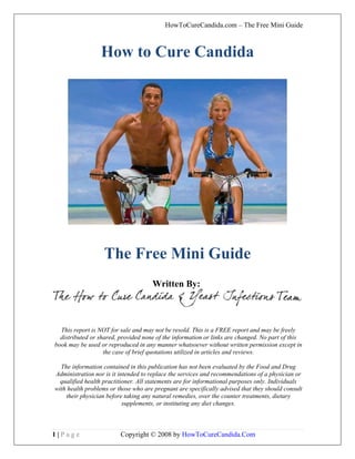 HowToCureCandida.com – The Free Mini Guide



                 How to Cure Candida




                   The Free Mini Guide
                                     Written By:



  This report is NOT for sale and may not be resold. This is a FREE report and may be freely
  distributed or shared, provided none of the information or links are changed. No part of this
book may be used or reproduced in any manner whatsoever without written permission except in
                   the case of brief quotations utilized in articles and reviews.

  The information contained in this publication has not been evaluated by the Food and Drug
Administration nor is it intended to replace the services and recommendations of a physician or
  qualified health practitioner. All statements are for informational purposes only. Individuals
with health problems or those who are pregnant are specifically advised that they should consult
    their physician before taking any natural remedies, over the counter treatments, dietary
                           supplements, or instituting any diet changes.



1|Page                   Copyright © 2008 by HowToCureCandida.Com
 