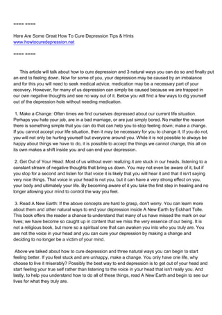 ==== ====

Here Are Some Great How To Cure Depression Tips & Hints
www.howtocuredepression.net

==== ====



This article will talk about how to cure depression and 3 natural ways you can do so and finally put
an end to feeling down. Now for some of you, your depression may be caused by an imbalance
and for this you will need to seek medical advice, medication may be a necessary part of your
recovery. However, for many of us depression can simply be caused because we are trapped in
our own negative thoughts and see no way out of it. Below you will find a few ways to dig yourself
out of the depression hole without needing medication.

1. Make a Change: Often times we find ourselves depressed about our current life situation.
Perhaps you hate your job, are in a bad marriage, or are just simply bored. No matter the reason
there is something simple that you can do that can help you to stop feeling down; make a change.
If you cannot accept your life situation, then it may be necessary for you to change it. If you do not,
you will not only be hurting yourself but everyone around you. While it is not possible to always be
happy about things we have to do, it is possible to accept the things we cannot change, this all on
its own makes a shift inside you and can end your depression.

2. Get Out of Your Head: Most of us without even realizing it are stuck in our heads, listening to a
constant stream of negative thoughts that bring us down. You may not even be aware of it, but if
you stop for a second and listen for that voice it is likely that you will hear it and that it isn't saying
very nice things. That voice in your head is not you, but it can have a very strong effect on you,
your body and ultimately your life. By becoming aware of it you take the first step in healing and no
longer allowing your mind to control the way you feel.

3. Read A New Earth: If the above concepts are hard to grasp, don't worry. You can learn more
about them and other natural ways to end your depression inside A New Earth by Eckhart Tolle.
This book offers the reader a chance to understand that many of us have missed the mark on our
lives; we have become so caught up in content that we miss the very essence of our being. It is
not a religious book, but more so a spiritual one that can awaken you into who you truly are. You
are not the voice in your head and you can cure your depression by making a change and
deciding to no longer be a victim of your mind.

Above we talked about how to cure depression and three natural ways you can begin to start
feeling better. If you feel stuck and are unhappy, make a change. You only have one life, why
choose to live it miserably? Possibly the best way to end depression is to get out of your head and
start feeling your true self rather than listening to the voice in your head that isn't really you. And
lastly, to help you understand how to do all of these things, read A New Earth and begin to see our
lives for what they truly are.
 