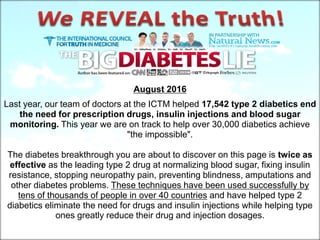 August 2016
Last year, our team of doctors at the ICTM helped 17,542 type 2 diabetics end
the need for prescription drugs, insulin injections and blood sugar
monitoring. This year we are on track to help over 30,000 diabetics achieve
"the impossible".
The diabetes breakthrough you are about to discover on this page is twice as
effective as the leading type 2 drug at normalizing blood sugar, fixing insulin
resistance, stopping neuropathy pain, preventing blindness, amputations and
other diabetes problems. These techniques have been used successfully by
tens of thousands of people in over 40 countries and have helped type 2
diabetics eliminate the need for drugs and insulin injections while helping type
ones greatly reduce their drug and injection dosages.
 