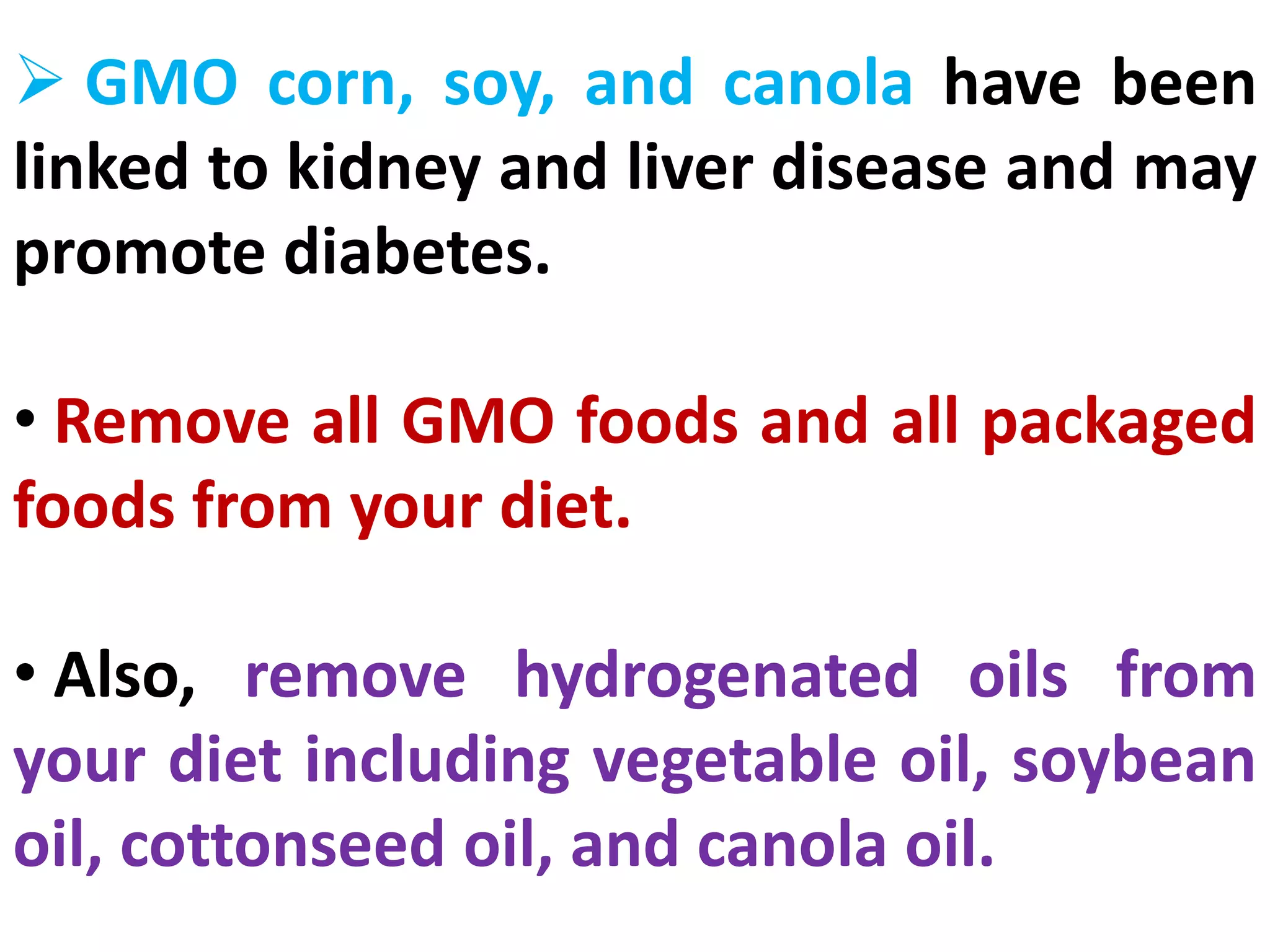  GMO corn, soy, and canola have been
linked to kidney and liver disease and may
promote diabetes.
• Remove all GMO foods and all packaged
foods from your diet.
• Also, remove hydrogenated oils from
your diet including vegetable oil, soybean
oil, cottonseed oil, and canola oil.
 