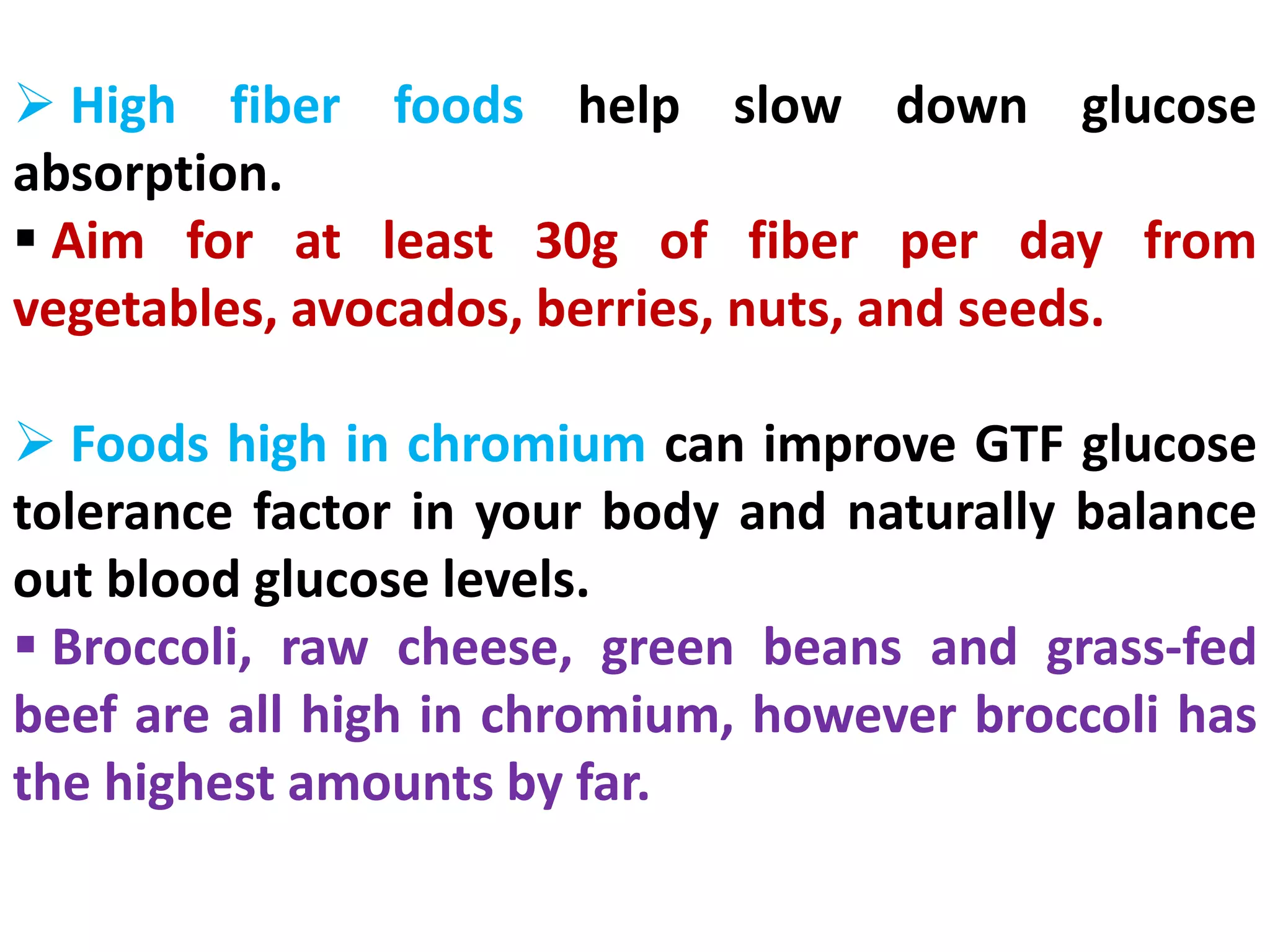  High fiber foods help slow down glucose
absorption.
 Aim for at least 30g of fiber per day from
vegetables, avocados, berries, nuts, and seeds.
 Foods high in chromium can improve GTF glucose
tolerance factor in your body and naturally balance
out blood glucose levels.
 Broccoli, raw cheese, green beans and grass-fed
beef are all high in chromium, however broccoli has
the highest amounts by far.
 