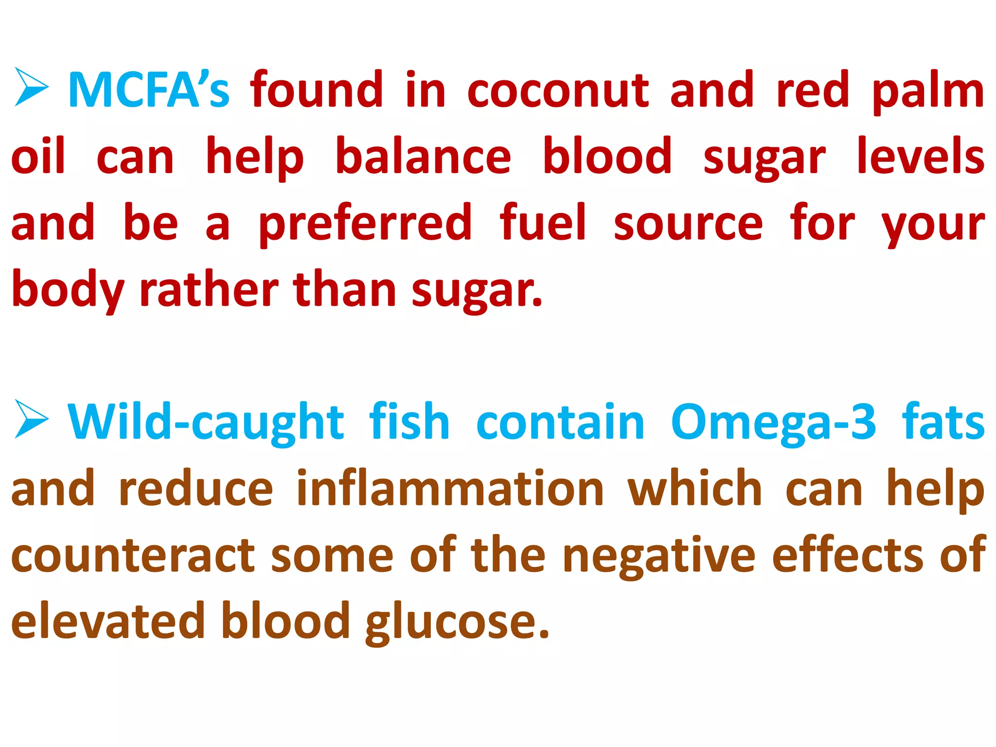  MCFA’s found in coconut and red palm
oil can help balance blood sugar levels
and be a preferred fuel source for your
body rather than sugar.
 Wild-caught fish contain Omega-3 fats
and reduce inflammation which can help
counteract some of the negative effects of
elevated blood glucose.
 