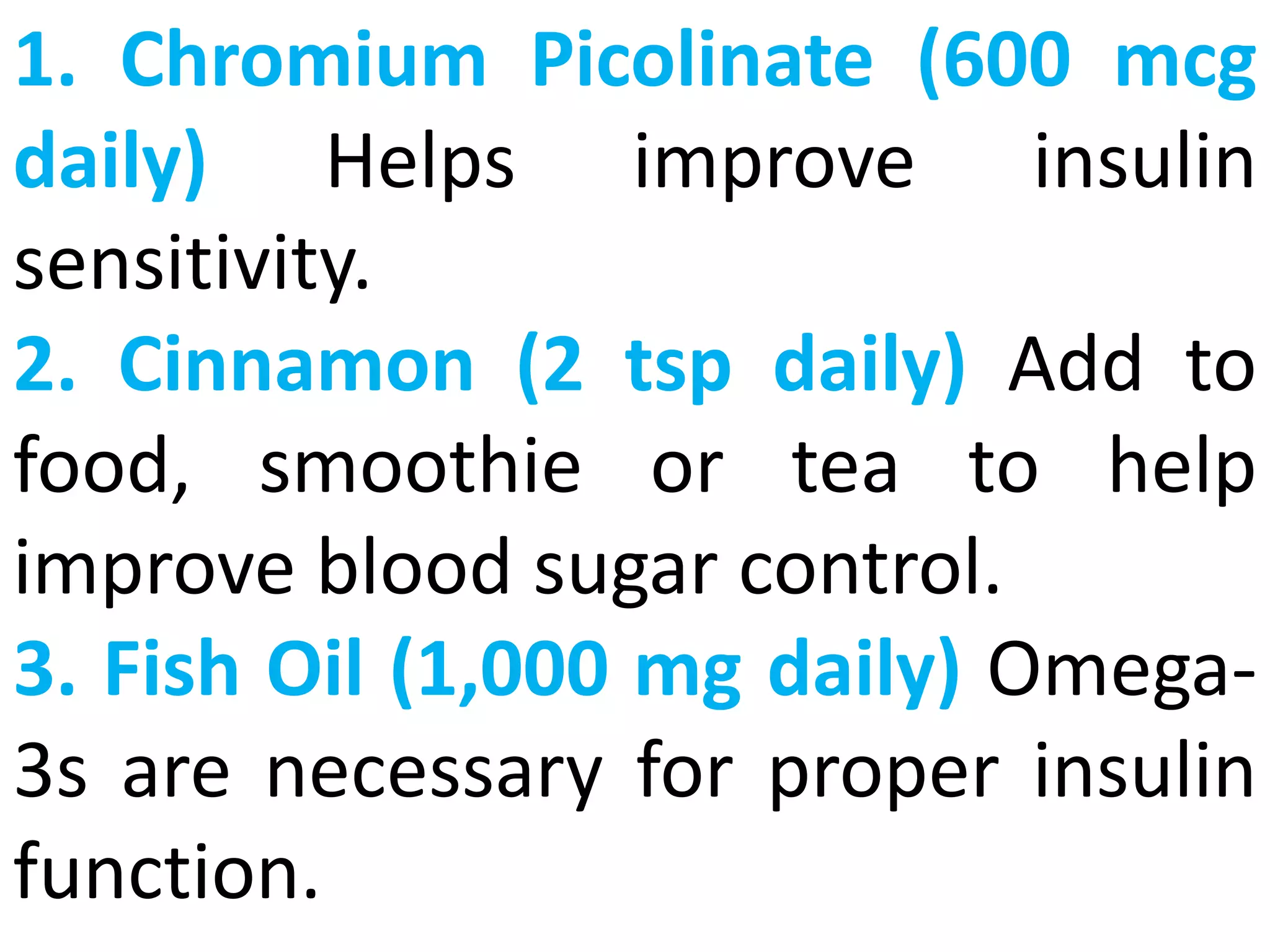 1. Chromium Picolinate (600 mcg
daily) Helps improve insulin
sensitivity.
2. Cinnamon (2 tsp daily) Add to
food, smoothie or tea to help
improve blood sugar control.
3. Fish Oil (1,000 mg daily) Omega-
3s are necessary for proper insulin
function.
 