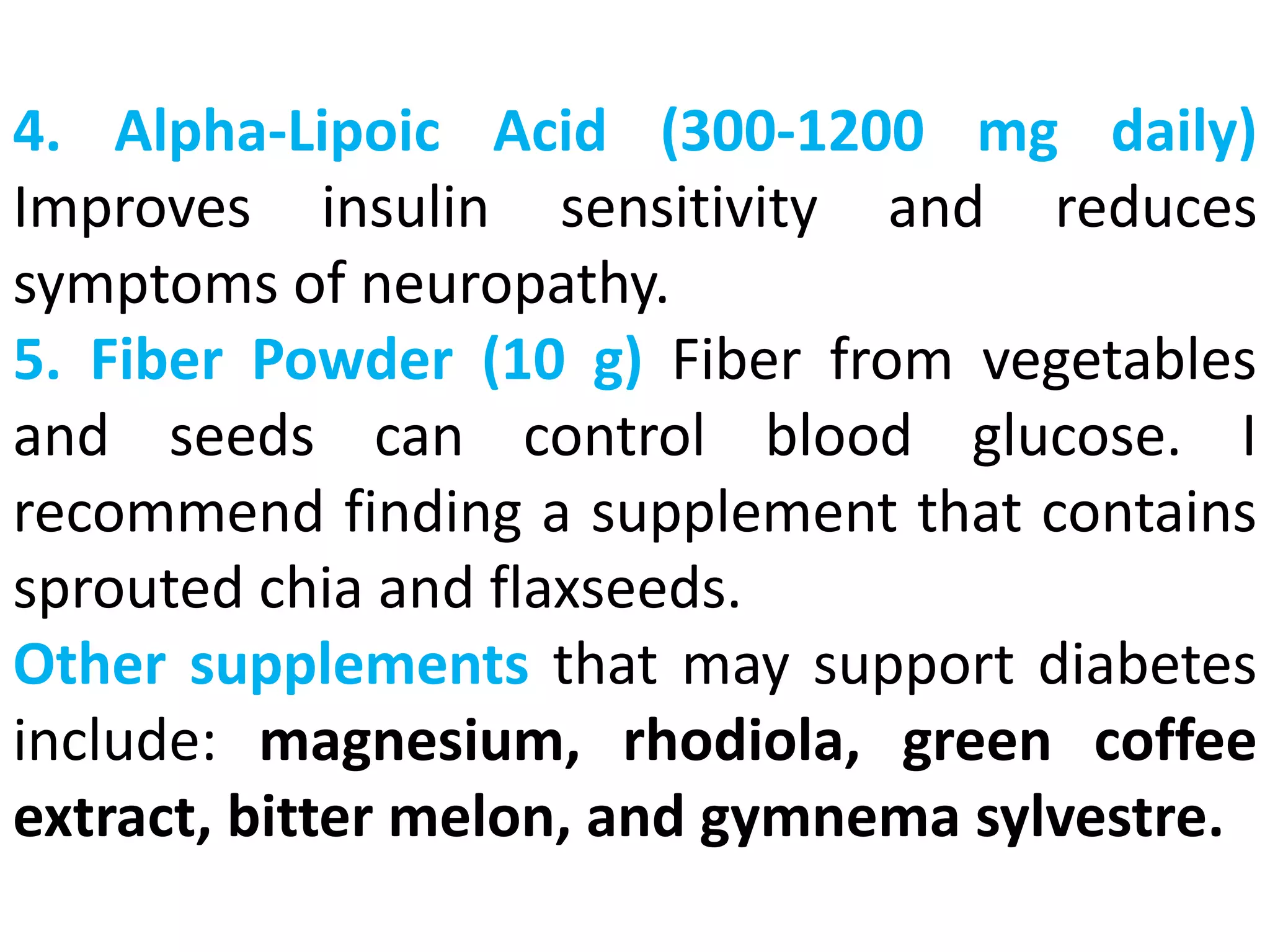 4. Alpha-Lipoic Acid (300-1200 mg daily)
Improves insulin sensitivity and reduces
symptoms of neuropathy.
5. Fiber Powder (10 g) Fiber from vegetables
and seeds can control blood glucose. I
recommend finding a supplement that contains
sprouted chia and flaxseeds.
Other supplements that may support diabetes
include: magnesium, rhodiola, green coffee
extract, bitter melon, and gymnema sylvestre.
 