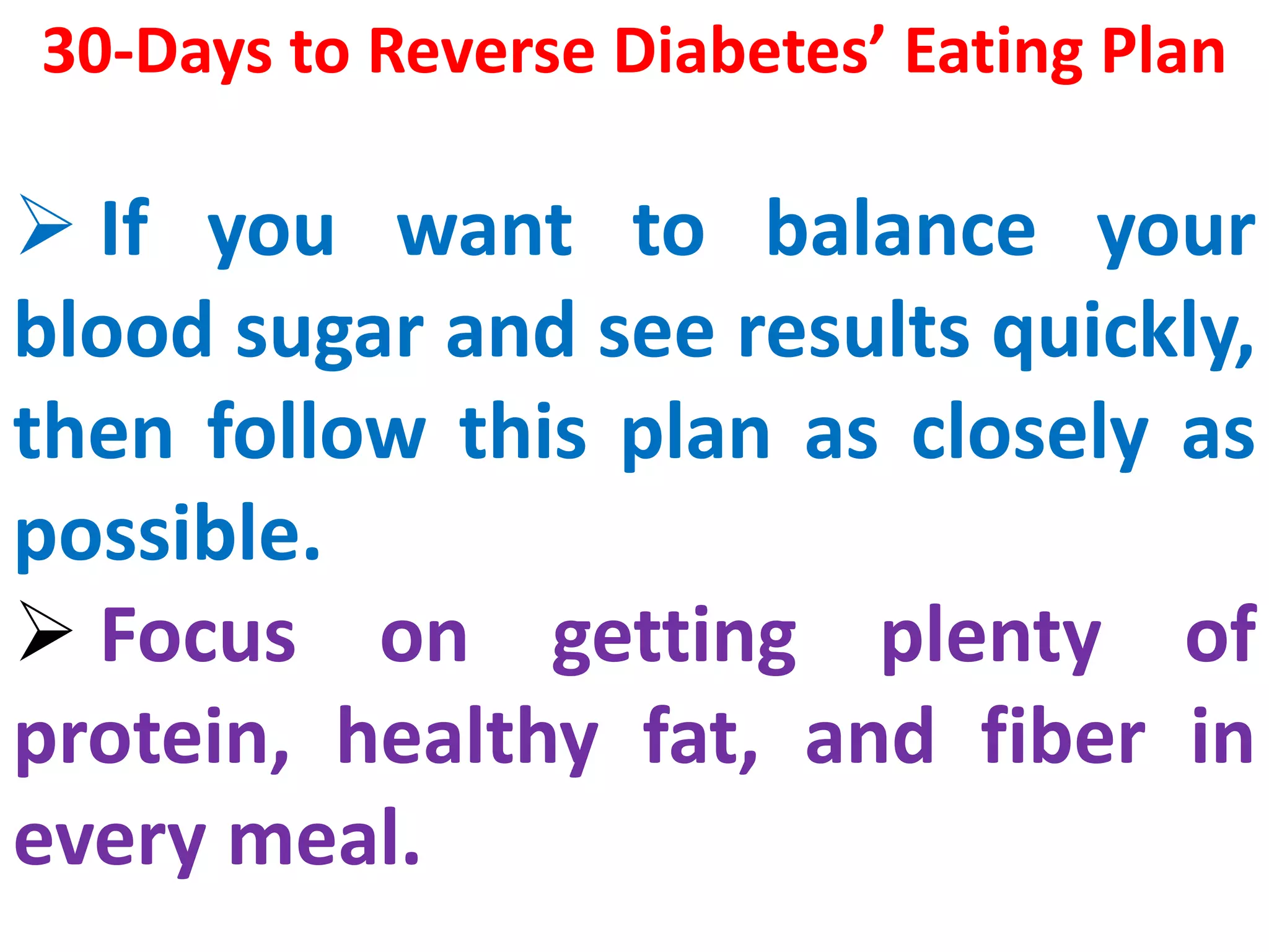 30-Days to Reverse Diabetes’ Eating Plan
 If you want to balance your
blood sugar and see results quickly,
then follow this plan as closely as
possible.
 Focus on getting plenty of
protein, healthy fat, and fiber in
every meal.
 