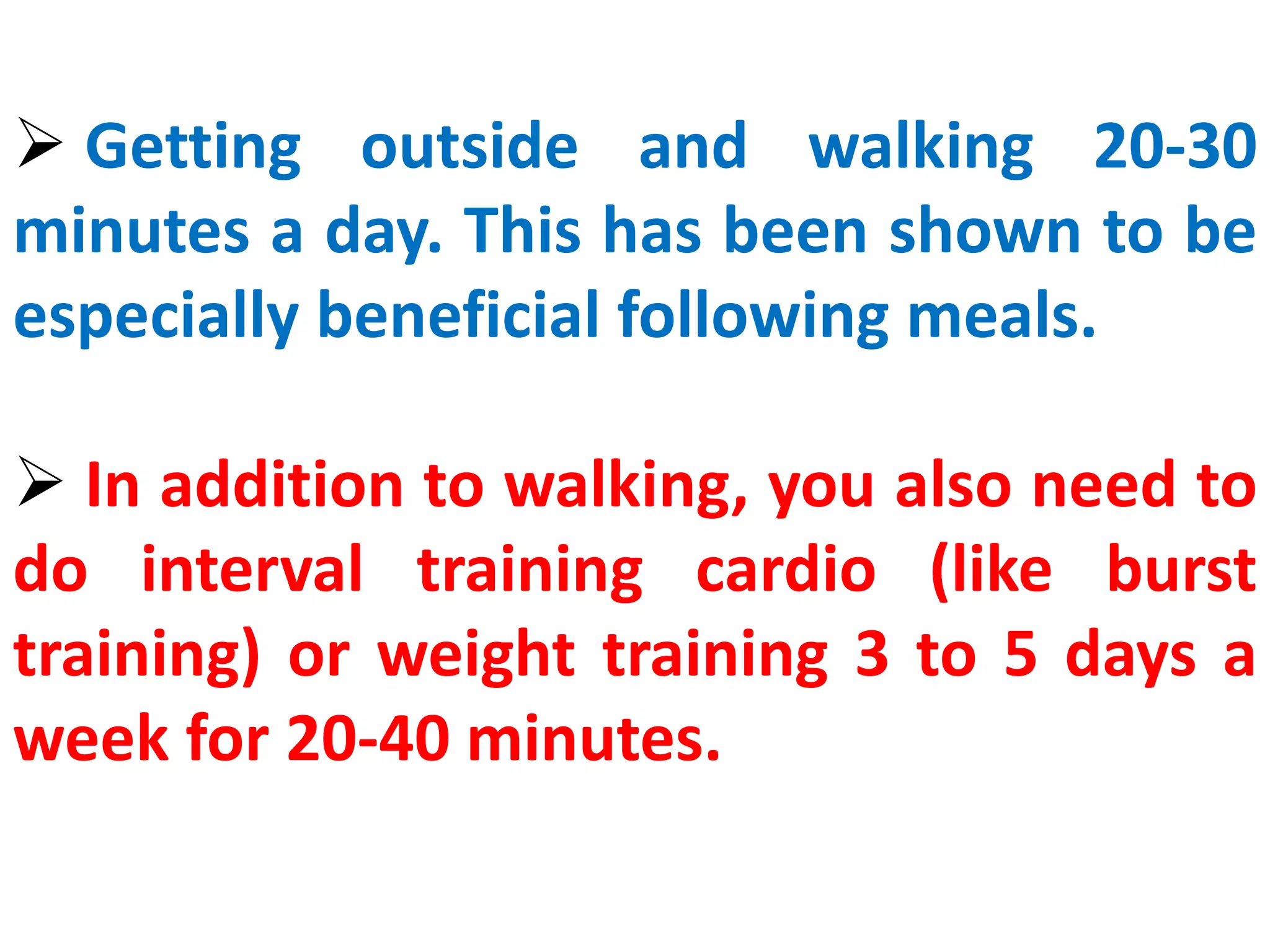  Getting outside and walking 20-30
minutes a day. This has been shown to be
especially beneficial following meals.
 In addition to walking, you also need to
do interval training cardio (like burst
training) or weight training 3 to 5 days a
week for 20-40 minutes.
 