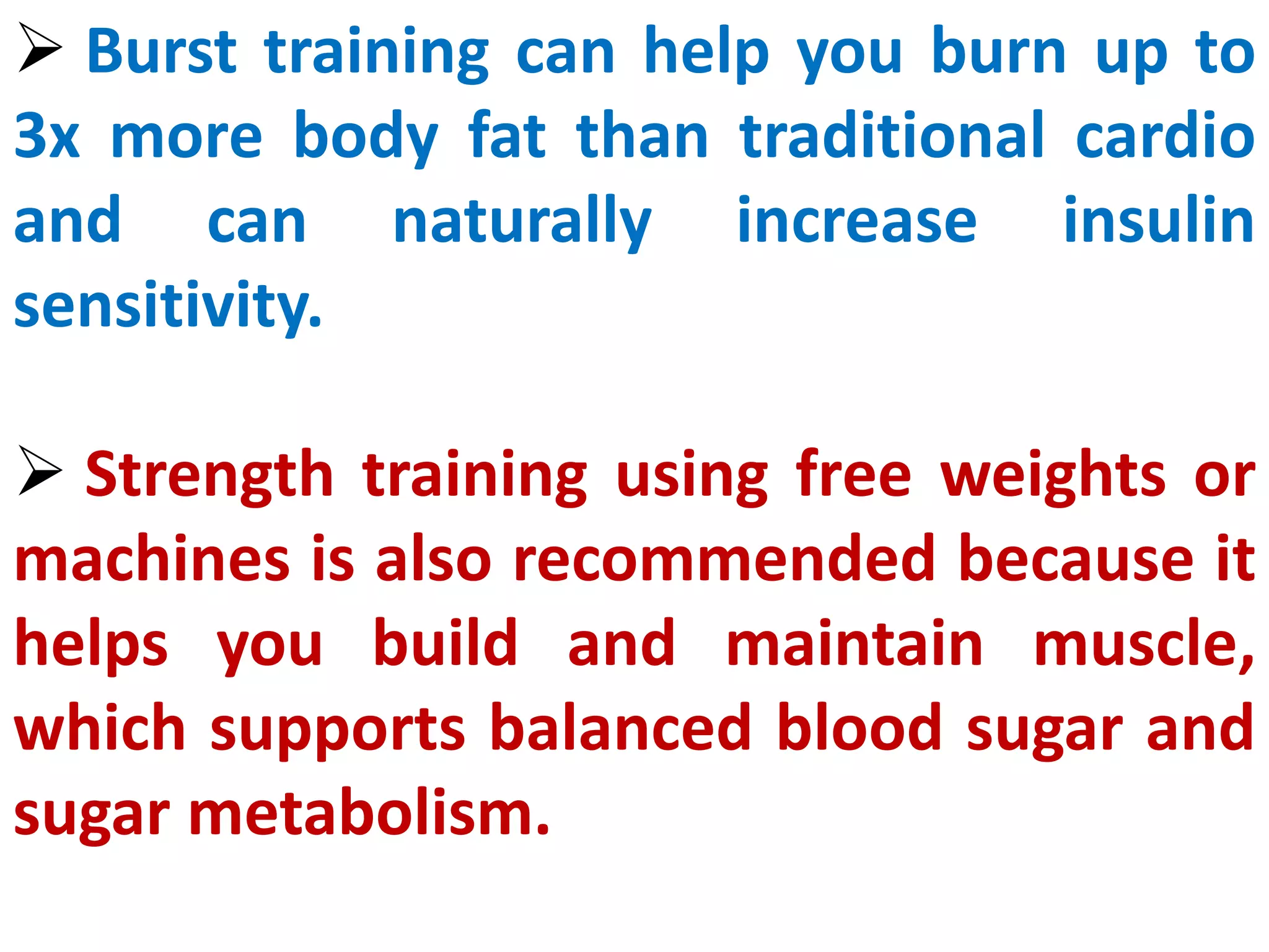  Burst training can help you burn up to
3x more body fat than traditional cardio
and can naturally increase insulin
sensitivity.
 Strength training using free weights or
machines is also recommended because it
helps you build and maintain muscle,
which supports balanced blood sugar and
sugar metabolism.
 