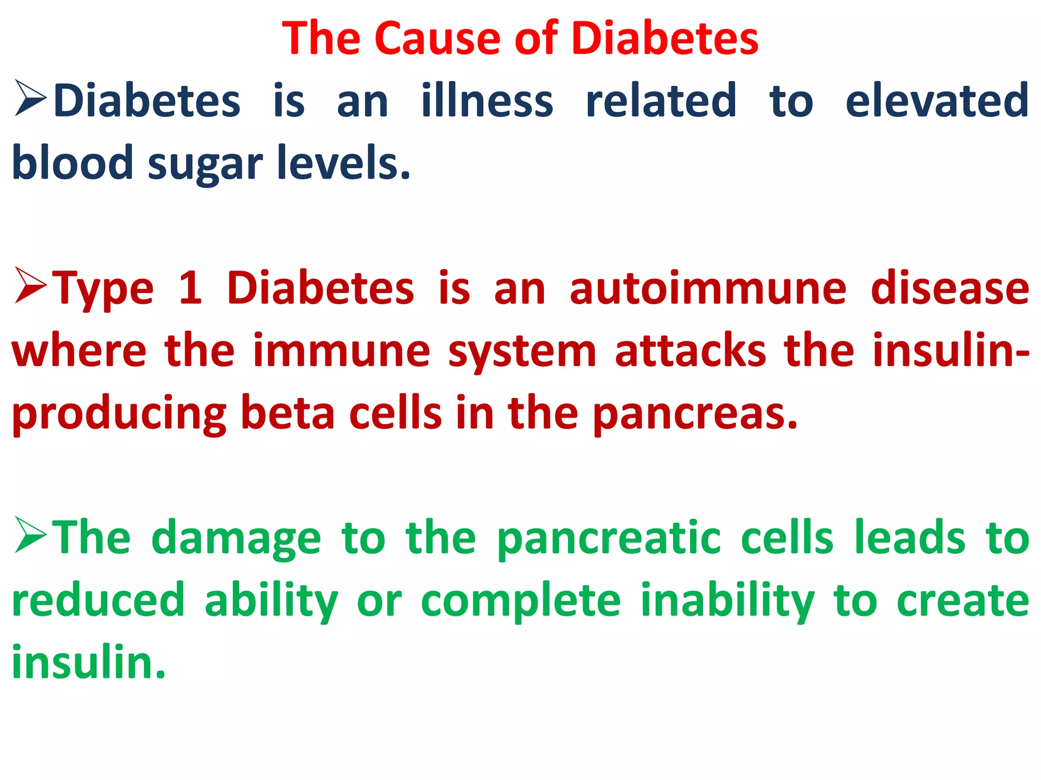 The Cause of Diabetes
Diabetes is an illness related to elevated
blood sugar levels.
Type 1 Diabetes is an autoimmune disease
where the immune system attacks the insulin-
producing beta cells in the pancreas.
The damage to the pancreatic cells leads to
reduced ability or complete inability to create
insulin.
 