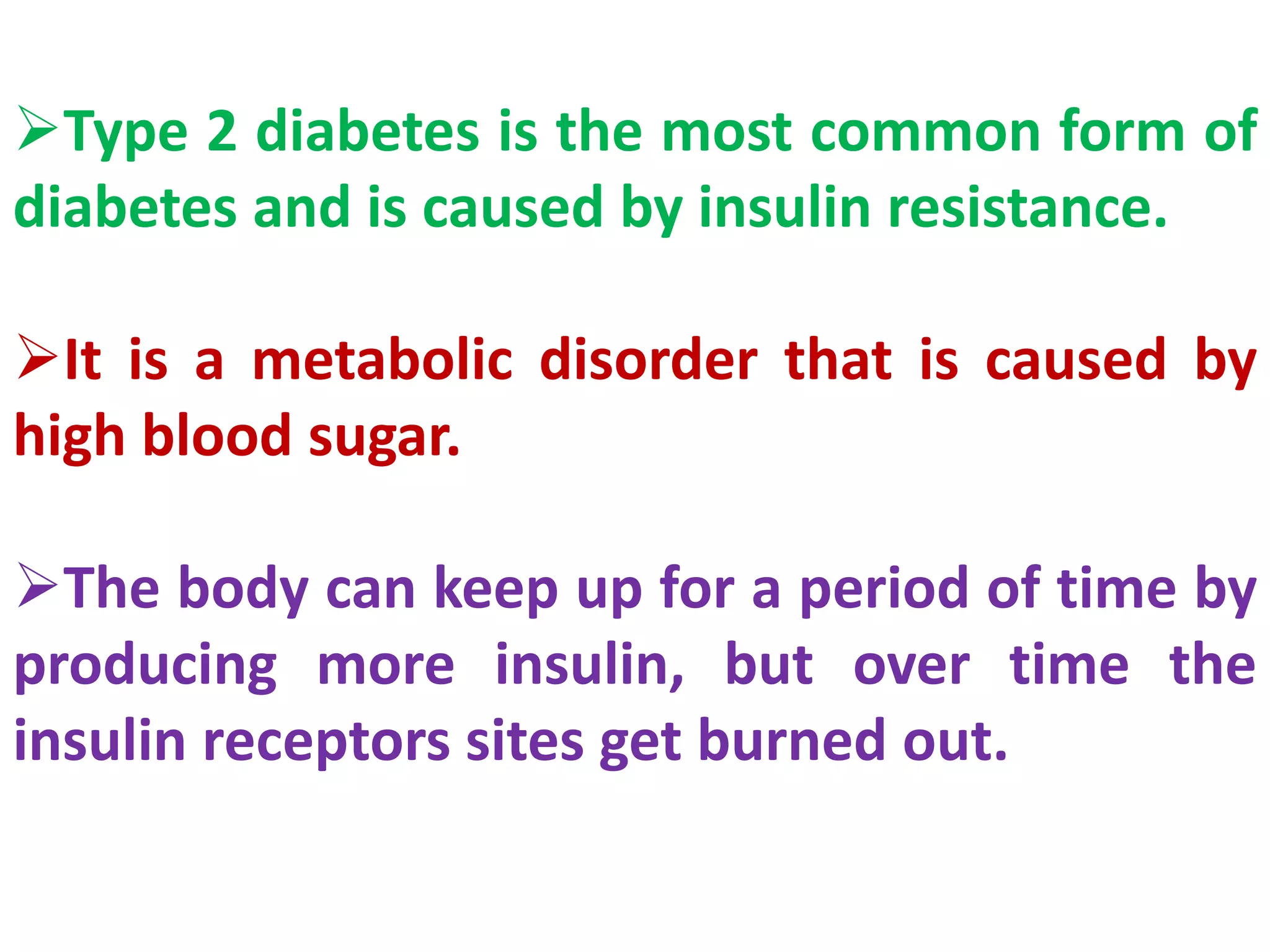 Type 2 diabetes is the most common form of
diabetes and is caused by insulin resistance.
It is a metabolic disorder that is caused by
high blood sugar.
The body can keep up for a period of time by
producing more insulin, but over time the
insulin receptors sites get burned out.
 