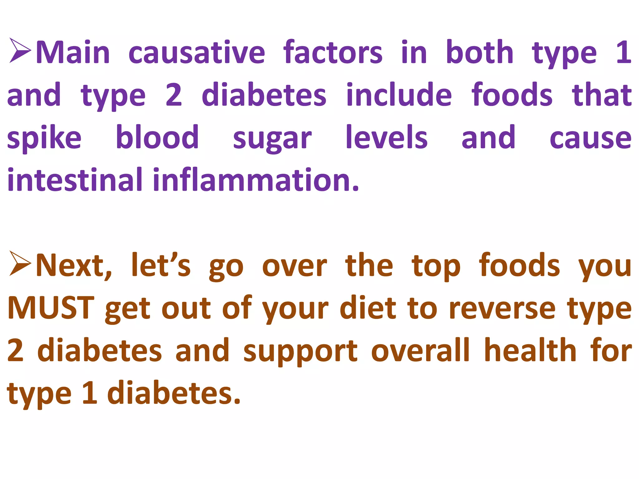 Main causative factors in both type 1
and type 2 diabetes include foods that
spike blood sugar levels and cause
intestinal inflammation.
Next, let’s go over the top foods you
MUST get out of your diet to reverse type
2 diabetes and support overall health for
type 1 diabetes.
 
