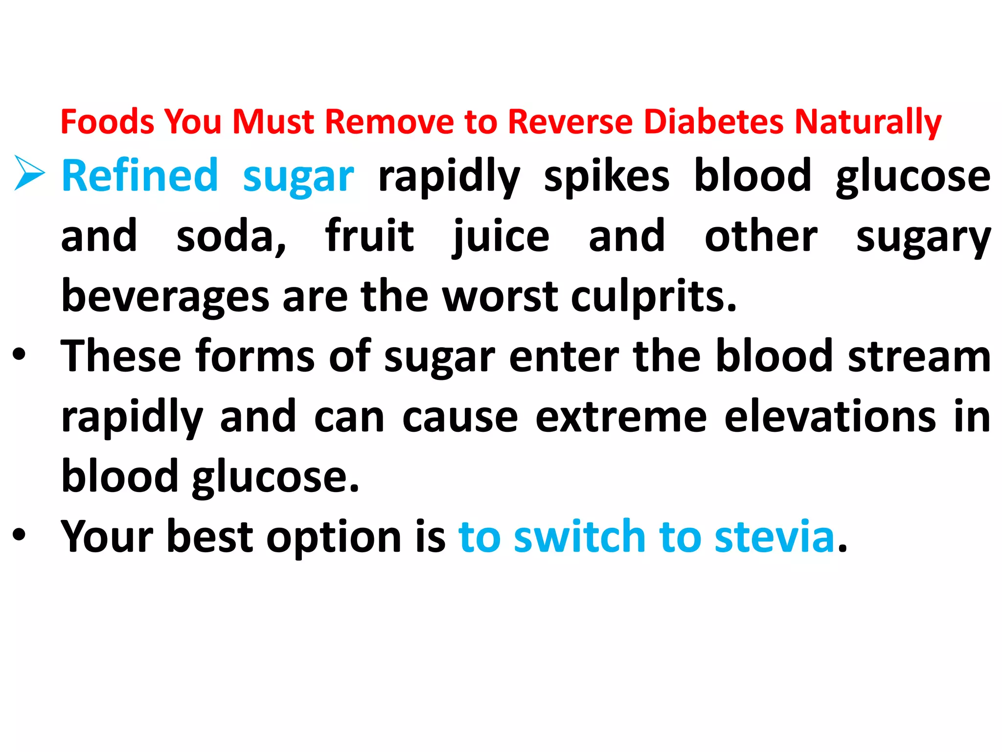 Foods You Must Remove to Reverse Diabetes Naturally
 Refined sugar rapidly spikes blood glucose
and soda, fruit juice and other sugary
beverages are the worst culprits.
• These forms of sugar enter the blood stream
rapidly and can cause extreme elevations in
blood glucose.
• Your best option is to switch to stevia.
 