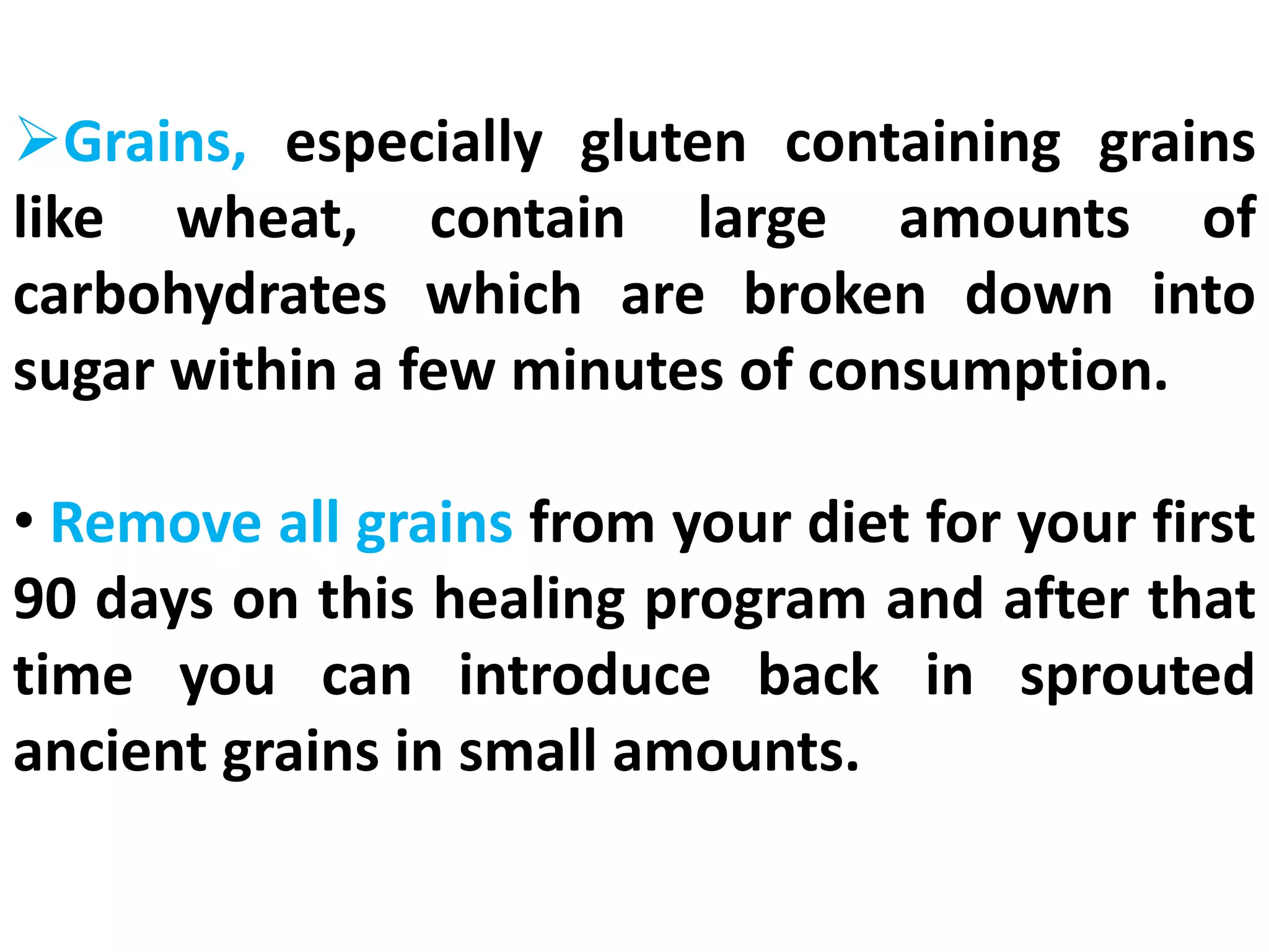 Grains, especially gluten containing grains
like wheat, contain large amounts of
carbohydrates which are broken down into
sugar within a few minutes of consumption.
• Remove all grains from your diet for your first
90 days on this healing program and after that
time you can introduce back in sprouted
ancient grains in small amounts.
 