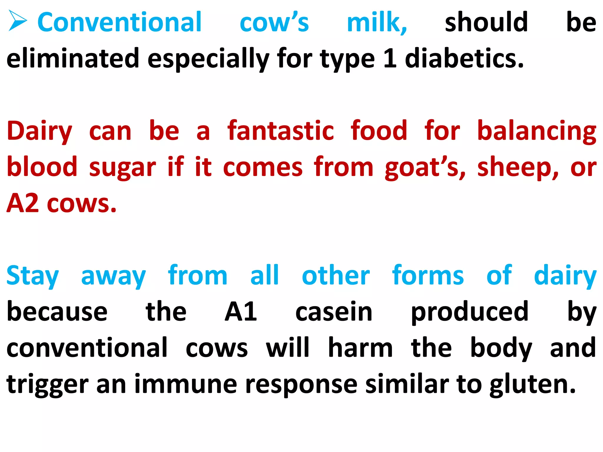  Conventional cow’s milk, should be
eliminated especially for type 1 diabetics.
Dairy can be a fantastic food for balancing
blood sugar if it comes from goat’s, sheep, or
A2 cows.
Stay away from all other forms of dairy
because the A1 casein produced by
conventional cows will harm the body and
trigger an immune response similar to gluten.
 