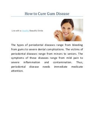 How to Cure Gum Disease
The types of periodontal diseases range from bleeding
from gums to severe dental complications. The victims of
periodontal diseases range from minors to seniors. The
symptoms of these diseases range from mild pain to
severe inflammation and contamination. Thus,
periodontal disease needs immediate medicate
attention.
 