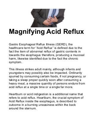 Magnifying Acid Reflux
Gastro Esophageal Reflux Illness (GERD), the
healthcare term for “Acid Reflux” is defined due to the
fact the item of abnormal reflux of gastric contents in
towards the esophagus therefore, producing a mucosal
harm, likewise identified due to the fact the chronic
symptom.
This illness strikes adult mainly, although infants and
youngsters may possibly also be impacted. Ordinarily
spurred by consuming certain foods, if not pregnancy, or
taking a sleep proper quickly soon after consuming a
heavy meal, a massive quantity of persons endure from
acid reflux at a single time or a single far more.
Heartburn or acid indigestion is a additional name that
refers to acid reflux. Heartburn, the crucial symptom of
Acid Reflux inside the esophagus, is described to
outcome in a burning uneasiness within the back
around the sternum.
 