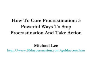 How To Cure Procrastination: 3 Powerful Ways To Stop Procrastination And Take Action Michael Lee http://www.20daypersuasion.com/goldaccess.htm 