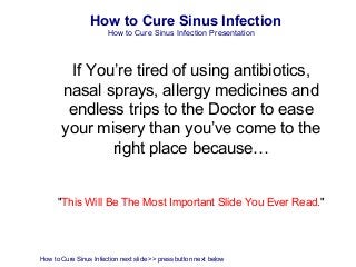 How to Cure Sinus Infection
                       How to Cure Sinus Infection Presentation



        If You’re tired of using antibiotics,
       nasal sprays, allergy medicines and
        endless trips to the Doctor to ease
       your misery than you’ve come to the
              right place because…


      "This Will Be The Most Important Slide You Ever Read."




How to Cure Sinus Infection next slide >> press button next below
 