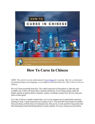 How To Curse In Chinese
NOTE: This article is not an endorsement by Live Lingua for swearing. But it is a critical part
of communicating in any language, so you might as well learn them now. Here is how to curse in
Chinese.
We won’t beat around the bush here. The verbal expression of frustrations is often the only
available way to blow off steam that is actually satisfactory. Even if done quietly under the
breath, getting an opinion about a situation, a place, or perhaps a pesky boss off your chest just
feels so damn good.
Let’s take a look at a sample situation here: you’ve just stepped out of a particularly upsetting
meeting at work. A quiet expression isn’t going to cut it. You need full-voiced angst to emanate
from your being with the force of a thousand suns. But you’re at work and don’t necessarily feel
like alienating yourself and being labeled a moody asshole. Or worse, losing your job entirely.
 