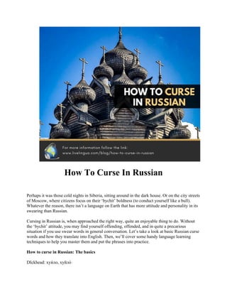 How To Curse In Russian
Perhaps it was those cold nights in Siberia, sitting around in the dark house. Or on the city streets
of Moscow, where citizens focus on their ‘bychit’ boldness (to conduct yourself like a bull).
Whatever the reason, there isn’t a language on Earth that has more attitude and personality in its
swearing than Russian.
Cursing in Russian is, when approached the right way, quite an enjoyable thing to do. Without
the ‘bychit’ attitude, you may find yourself offending, offended, and in quite a precarious
situation if you use swear words in general conversation. Let’s take a look at basic Russian curse
words and how they translate into English. Then, we’ll cover some handy language learning
techniques to help you master them and put the phrases into practice.
How to curse in Russian: The basics
DIckhead: хуи́ло, хуйло́
 