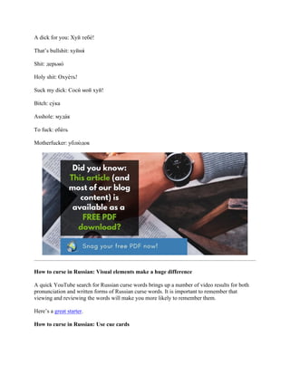 A dick for you: Хуй тебе́!
That’s bullshit: хуйня́
Shit: дерьмо́
Holy shit: Охуе́ть!
Suck my dick: Соси́ мой хуй!
Bitch: су́ка
Asshole: муда́к
To fuck: еба́ть
Motherfucker: ублю́ док
How to curse in Russian: Visual elements make a huge difference
A quick YouTube search for Russian curse words brings up a number of video results for both
pronunciation and written forms of Russian curse words. It is important to remember that
viewing and reviewing the words will make you more likely to remember them.
Here’s a great starter.
How to curse in Russian: Use cue cards
 