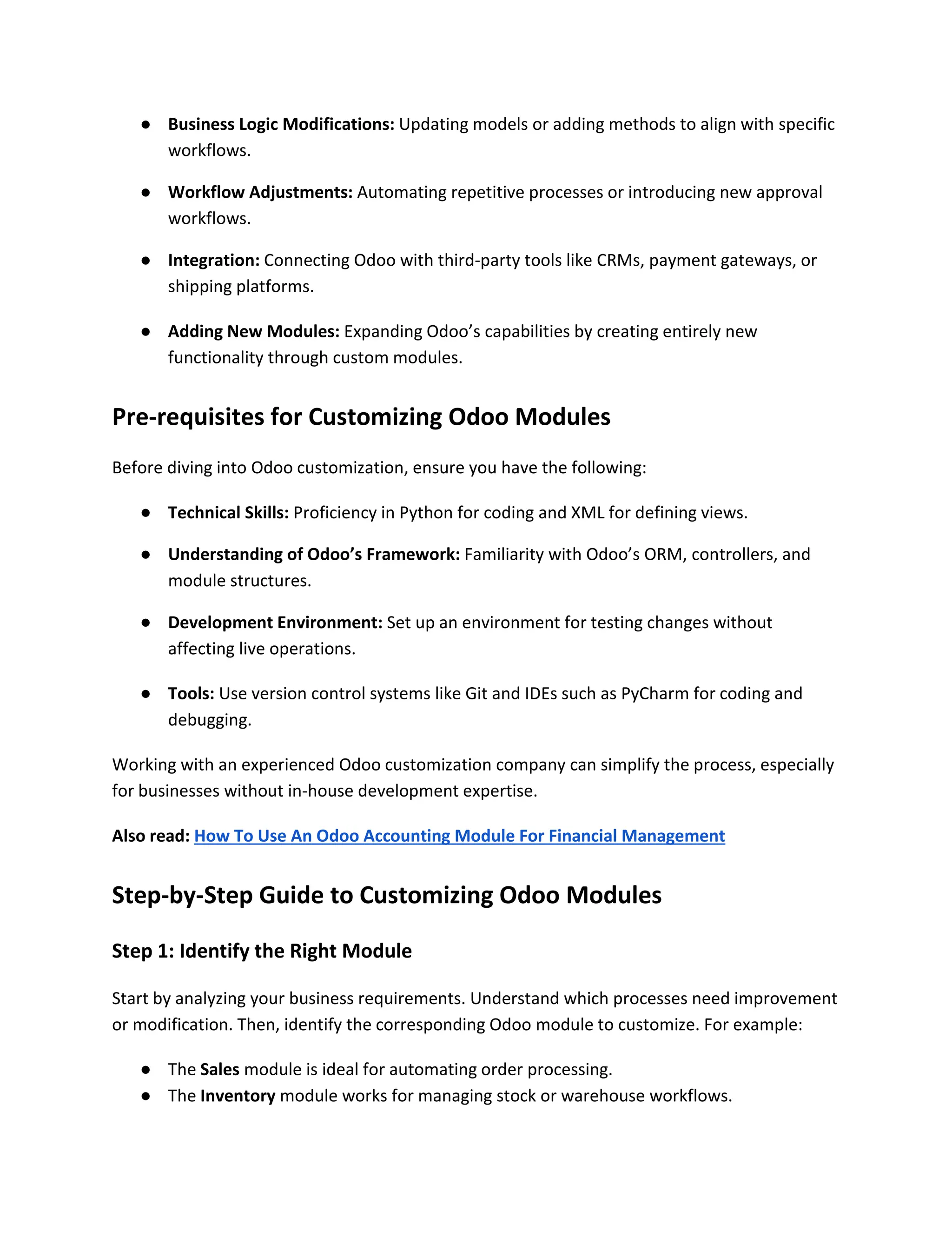 ● Business Logic Modifications: Updating models or adding methods to align with specific
workflows.
● Workflow Adjustments: Automating repetitive processes or introducing new approval
workflows.
● Integration: Connecting Odoo with third-party tools like CRMs, payment gateways, or
shipping platforms.
● Adding New Modules: Expanding Odoo’s capabilities by creating entirely new
functionality through custom modules.
Pre-requisites for Customizing Odoo Modules
Before diving into Odoo customization, ensure you have the following:
● Technical Skills: Proficiency in Python for coding and XML for defining views.
● Understanding of Odoo’s Framework: Familiarity with Odoo’s ORM, controllers, and
module structures.
● Development Environment: Set up an environment for testing changes without
affecting live operations.
● Tools: Use version control systems like Git and IDEs such as PyCharm for coding and
debugging.
Working with an experienced Odoo customization company can simplify the process, especially
for businesses without in-house development expertise.
Also read: How To Use An Odoo Accounting Module For Financial Management
Step-by-Step Guide to Customizing Odoo Modules
Step 1: Identify the Right Module
Start by analyzing your business requirements. Understand which processes need improvement
or modification. Then, identify the corresponding Odoo module to customize. For example:
● The Sales module is ideal for automating order processing.
● The Inventory module works for managing stock or warehouse workflows.
 