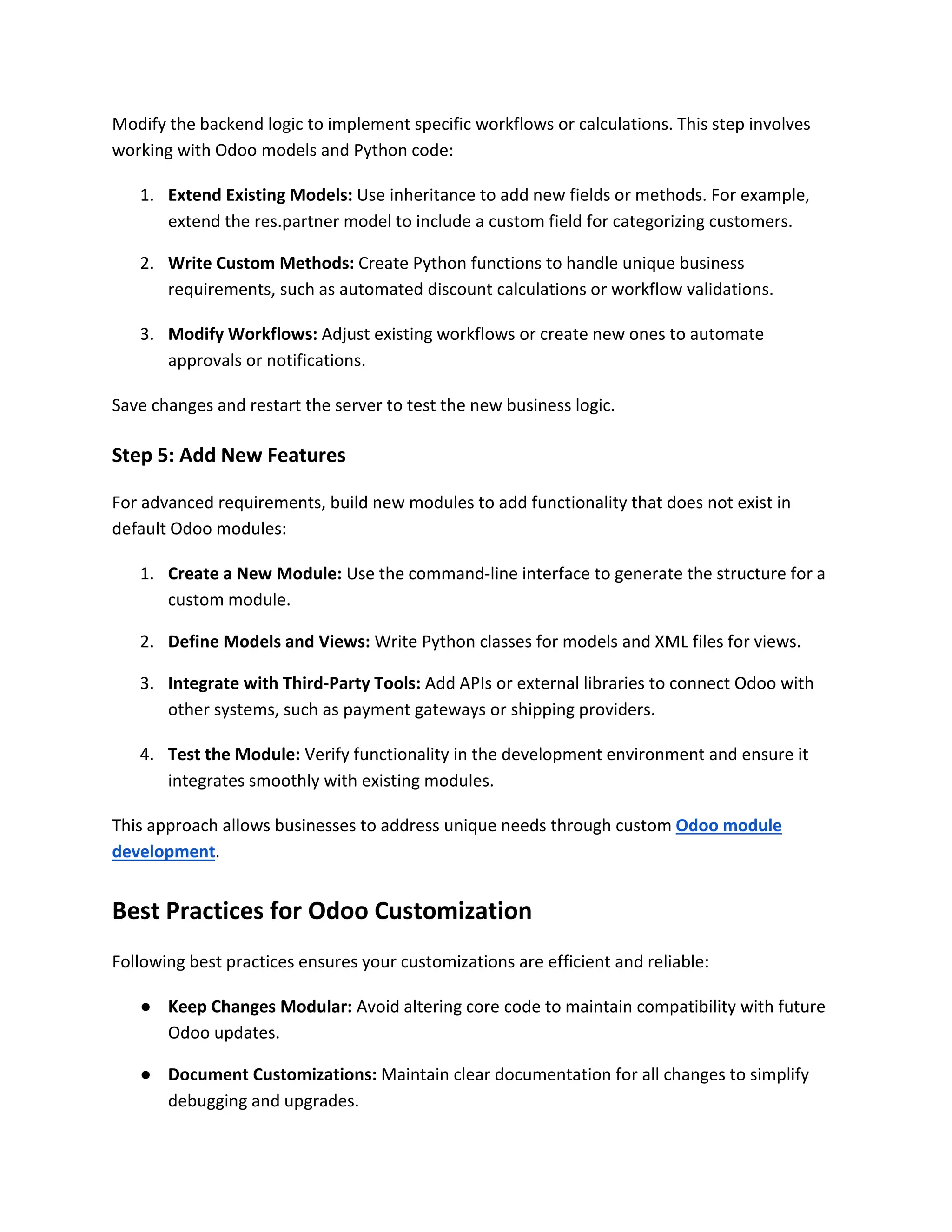 Modify the backend logic to implement specific workflows or calculations. This step involves
working with Odoo models and Python code:
1. Extend Existing Models: Use inheritance to add new fields or methods. For example,
extend the res.partner model to include a custom field for categorizing customers.
2. Write Custom Methods: Create Python functions to handle unique business
requirements, such as automated discount calculations or workflow validations.
3. Modify Workflows: Adjust existing workflows or create new ones to automate
approvals or notifications.
Save changes and restart the server to test the new business logic.
Step 5: Add New Features
For advanced requirements, build new modules to add functionality that does not exist in
default Odoo modules:
1. Create a New Module: Use the command-line interface to generate the structure for a
custom module.
2. Define Models and Views: Write Python classes for models and XML files for views.
3. Integrate with Third-Party Tools: Add APIs or external libraries to connect Odoo with
other systems, such as payment gateways or shipping providers.
4. Test the Module: Verify functionality in the development environment and ensure it
integrates smoothly with existing modules.
This approach allows businesses to address unique needs through custom Odoo module
development.
Best Practices for Odoo Customization
Following best practices ensures your customizations are efficient and reliable:
● Keep Changes Modular: Avoid altering core code to maintain compatibility with future
Odoo updates.
● Document Customizations: Maintain clear documentation for all changes to simplify
debugging and upgrades.
 