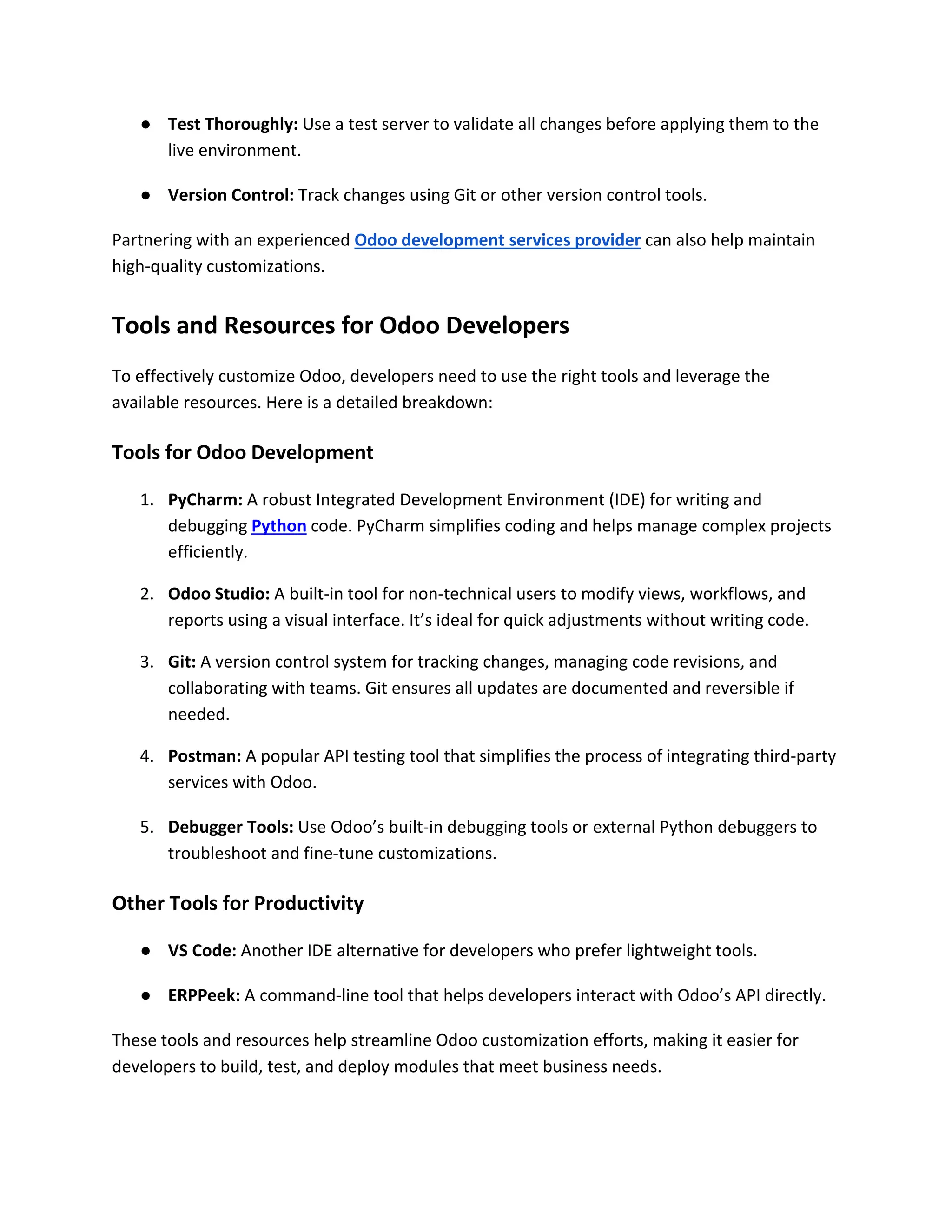 ● Test Thoroughly: Use a test server to validate all changes before applying them to the
live environment.
● Version Control: Track changes using Git or other version control tools.
Partnering with an experienced Odoo development services provider can also help maintain
high-quality customizations.
Tools and Resources for Odoo Developers
To effectively customize Odoo, developers need to use the right tools and leverage the
available resources. Here is a detailed breakdown:
Tools for Odoo Development
1. PyCharm: A robust Integrated Development Environment (IDE) for writing and
debugging Python code. PyCharm simplifies coding and helps manage complex projects
efficiently.
2. Odoo Studio: A built-in tool for non-technical users to modify views, workflows, and
reports using a visual interface. It’s ideal for quick adjustments without writing code.
3. Git: A version control system for tracking changes, managing code revisions, and
collaborating with teams. Git ensures all updates are documented and reversible if
needed.
4. Postman: A popular API testing tool that simplifies the process of integrating third-party
services with Odoo.
5. Debugger Tools: Use Odoo’s built-in debugging tools or external Python debuggers to
troubleshoot and fine-tune customizations.
Other Tools for Productivity
● VS Code: Another IDE alternative for developers who prefer lightweight tools.
● ERPPeek: A command-line tool that helps developers interact with Odoo’s API directly.
These tools and resources help streamline Odoo customization efforts, making it easier for
developers to build, test, and deploy modules that meet business needs.
 