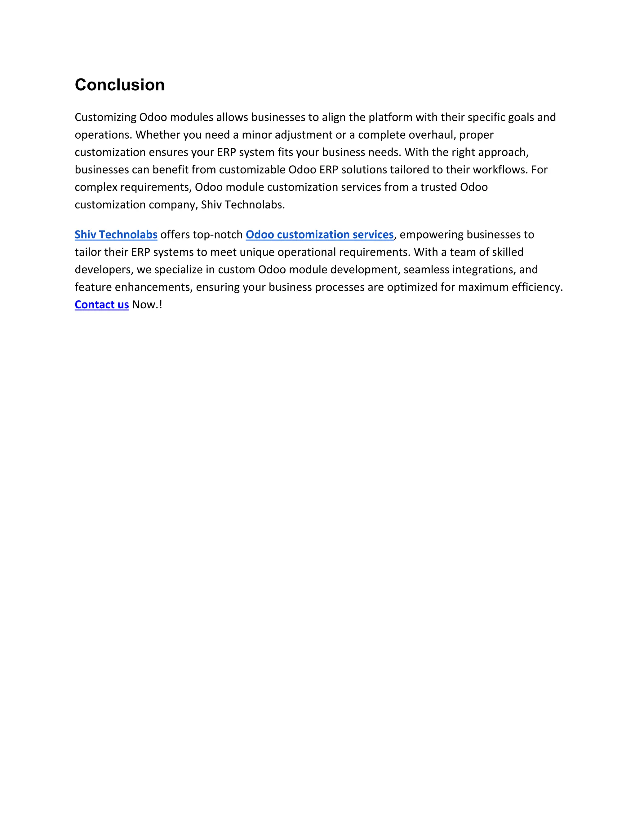 Conclusion
Customizing Odoo modules allows businesses to align the platform with their specific goals and
operations. Whether you need a minor adjustment or a complete overhaul, proper
customization ensures your ERP system fits your business needs. With the right approach,
businesses can benefit from customizable Odoo ERP solutions tailored to their workflows. For
complex requirements, Odoo module customization services from a trusted Odoo
customization company, Shiv Technolabs.
Shiv Technolabs offers top-notch Odoo customization services, empowering businesses to
tailor their ERP systems to meet unique operational requirements. With a team of skilled
developers, we specialize in custom Odoo module development, seamless integrations, and
feature enhancements, ensuring your business processes are optimized for maximum efficiency.
Contact us Now.!
 
