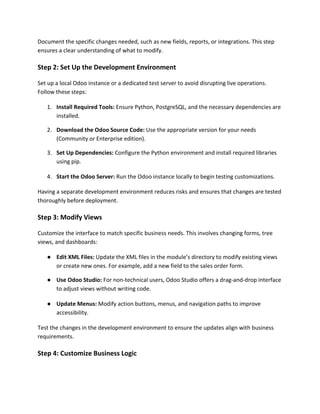 Document the specific changes needed, such as new fields, reports, or integrations. This step
ensures a clear understanding of what to modify.
Step 2: Set Up the Development Environment
Set up a local Odoo instance or a dedicated test server to avoid disrupting live operations.
Follow these steps:
1. Install Required Tools: Ensure Python, PostgreSQL, and the necessary dependencies are
installed.
2. Download the Odoo Source Code: Use the appropriate version for your needs
(Community or Enterprise edition).
3. Set Up Dependencies: Configure the Python environment and install required libraries
using pip.
4. Start the Odoo Server: Run the Odoo instance locally to begin testing customizations.
Having a separate development environment reduces risks and ensures that changes are tested
thoroughly before deployment.
Step 3: Modify Views
Customize the interface to match specific business needs. This involves changing forms, tree
views, and dashboards:
● Edit XML Files: Update the XML files in the module’s directory to modify existing views
or create new ones. For example, add a new field to the sales order form.
● Use Odoo Studio: For non-technical users, Odoo Studio offers a drag-and-drop interface
to adjust views without writing code.
● Update Menus: Modify action buttons, menus, and navigation paths to improve
accessibility.
Test the changes in the development environment to ensure the updates align with business
requirements.
Step 4: Customize Business Logic
 