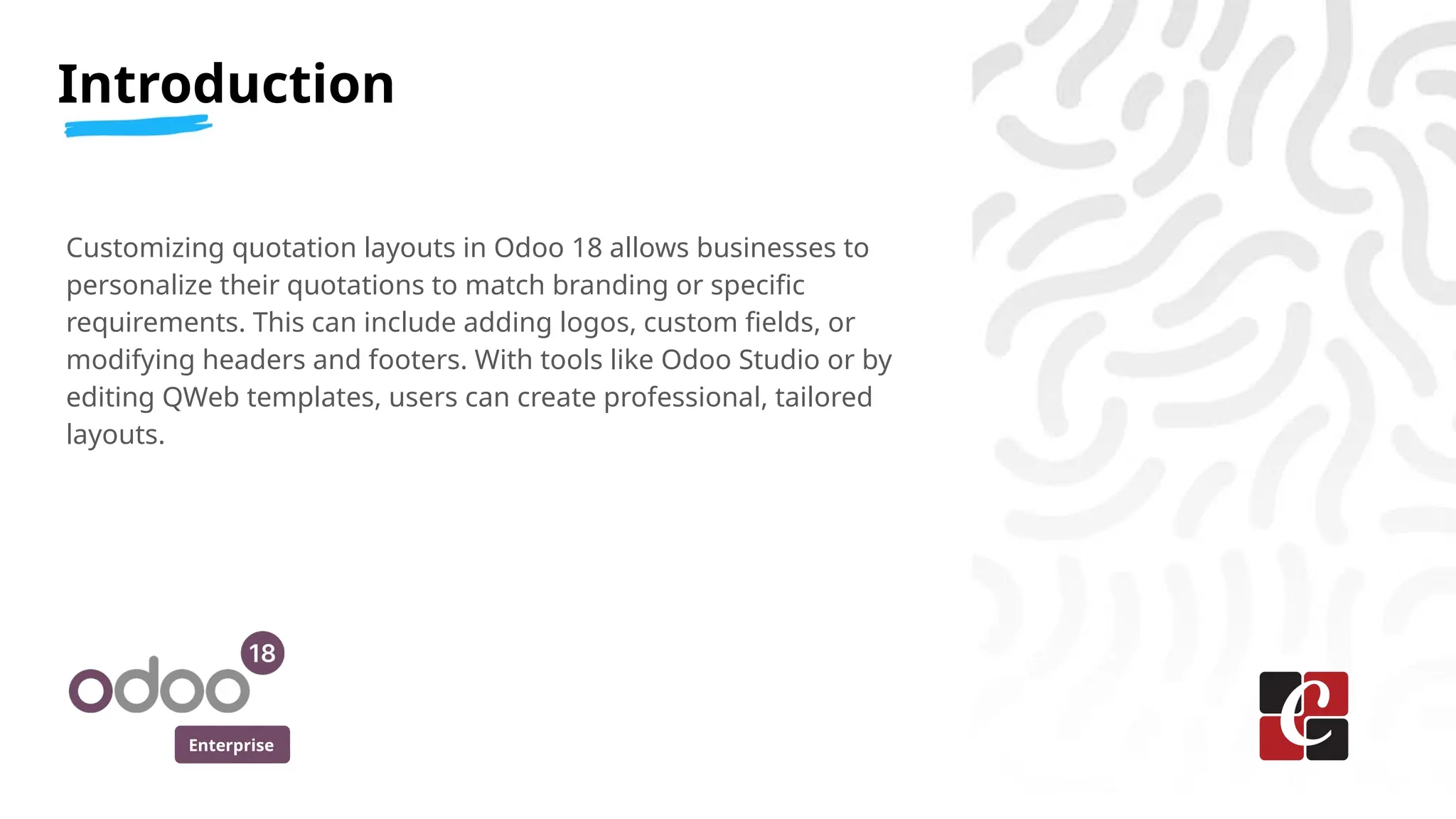 Enterprise
Customizing quotation layouts in Odoo 18 allows businesses to
personalize their quotations to match branding or specific
requirements. This can include adding logos, custom fields, or
modifying headers and footers. With tools like Odoo Studio or by
editing QWeb templates, users can create professional, tailored
layouts.
Introduction
 