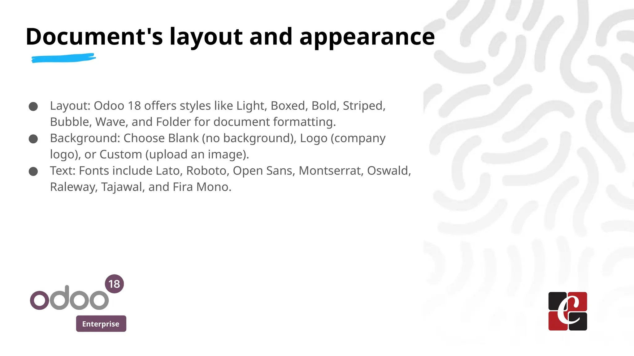 Enterprise
● Layout: Odoo 18 offers styles like Light, Boxed, Bold, Striped,
Bubble, Wave, and Folder for document formatting.
● Background: Choose Blank (no background), Logo (company
logo), or Custom (upload an image).
● Text: Fonts include Lato, Roboto, Open Sans, Montserrat, Oswald,
Raleway, Tajawal, and Fira Mono.
Document's layout and appearance
 