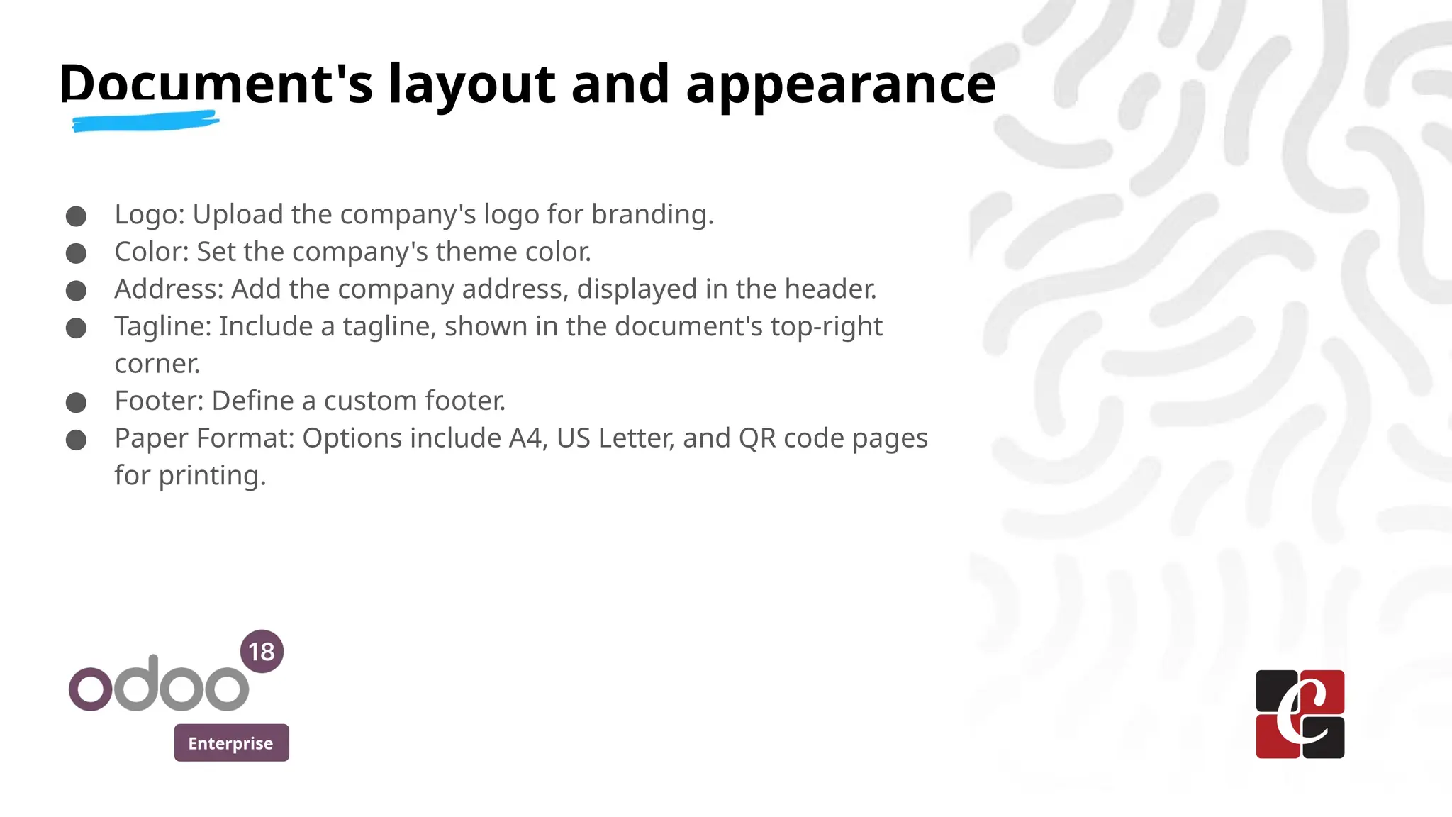 Enterprise
● Logo: Upload the company's logo for branding.
● Color: Set the company's theme color.
● Address: Add the company address, displayed in the header.
● Tagline: Include a tagline, shown in the document's top-right
corner.
● Footer: Define a custom footer.
● Paper Format: Options include A4, US Letter, and QR code pages
for printing.
Document's layout and appearance
 