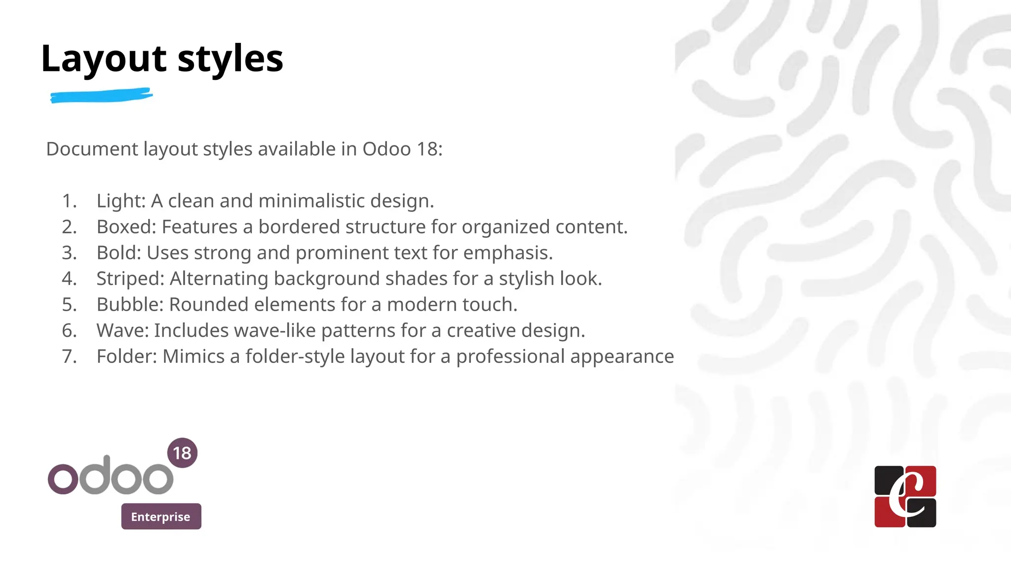 Enterprise
Document layout styles available in Odoo 18:
1. Light: A clean and minimalistic design.
2. Boxed: Features a bordered structure for organized content.
3. Bold: Uses strong and prominent text for emphasis.
4. Striped: Alternating background shades for a stylish look.
5. Bubble: Rounded elements for a modern touch.
6. Wave: Includes wave-like patterns for a creative design.
7. Folder: Mimics a folder-style layout for a professional appearance
Layout styles
 
