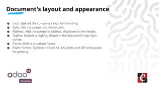 Enterprise
● Logo: Upload the company's logo for branding.
● Color: Set the company's theme color.
● Address: Add the company address, displayed in the header.
● Tagline: Include a tagline, shown in the document's top-right
corner.
● Footer: Define a custom footer.
● Paper Format: Options include A4, US Letter, and QR code pages
for printing.
Document's layout and appearance
 