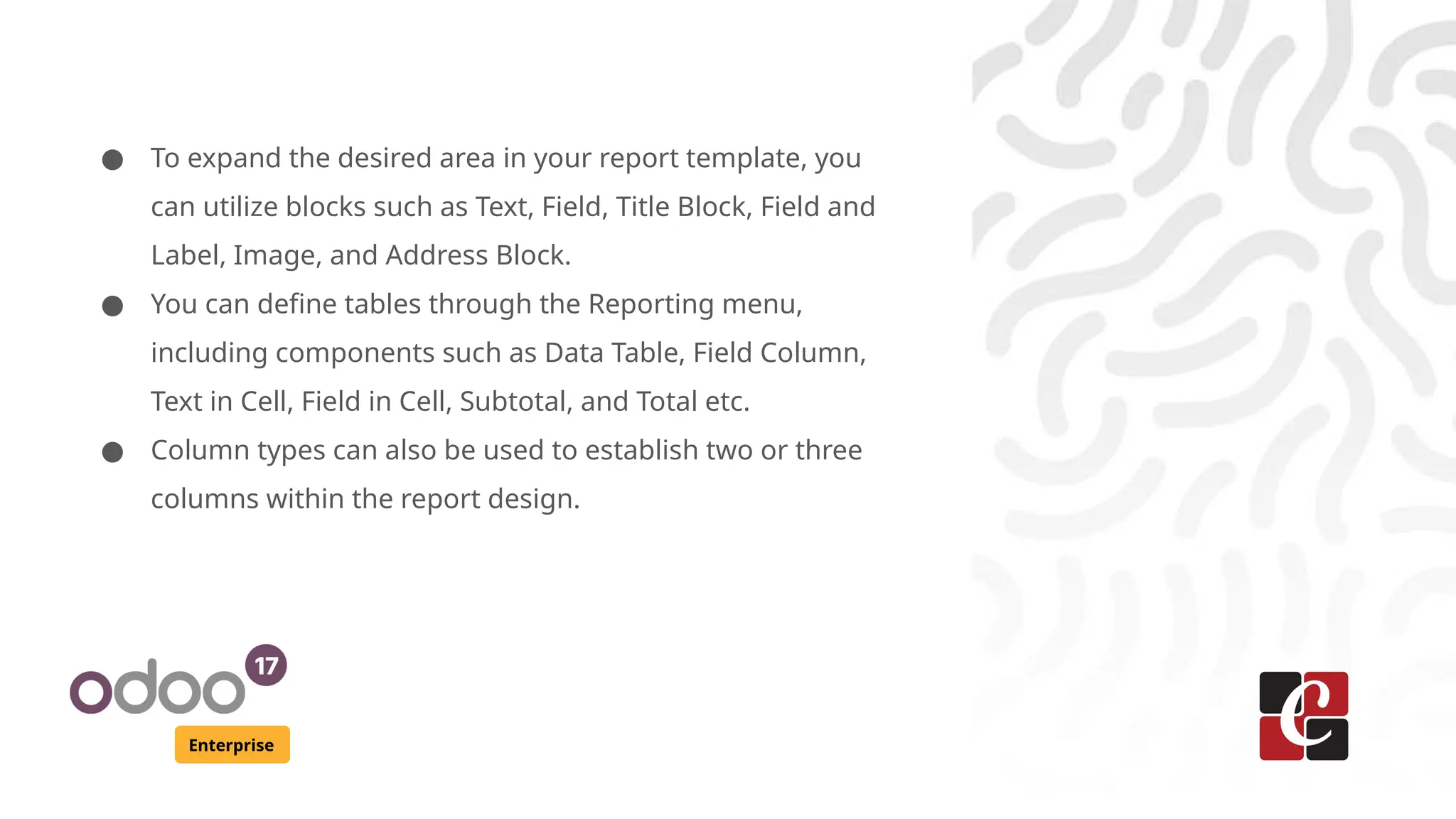 Enterprise
● To expand the desired area in your report template, you
can utilize blocks such as Text, Field, Title Block, Field and
Label, Image, and Address Block.
● You can define tables through the Reporting menu,
including components such as Data Table, Field Column,
Text in Cell, Field in Cell, Subtotal, and Total etc.
● Column types can also be used to establish two or three
columns within the report design.
 