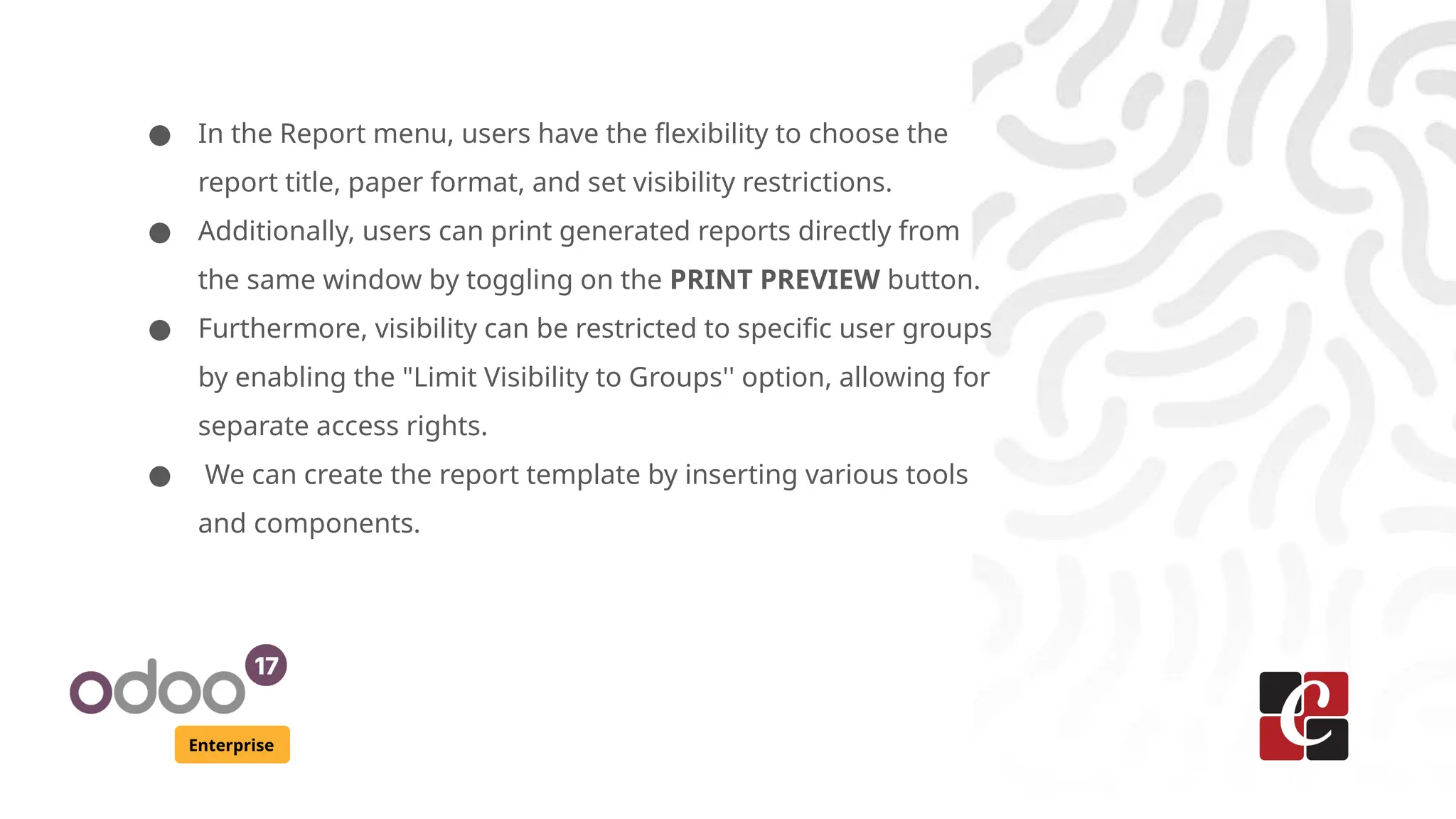 Enterprise
● In the Report menu, users have the flexibility to choose the
report title, paper format, and set visibility restrictions.
● Additionally, users can print generated reports directly from
the same window by toggling on the PRINT PREVIEW button.
● Furthermore, visibility can be restricted to specific user groups
by enabling the "Limit Visibility to Groups'' option, allowing for
separate access rights.
● We can create the report template by inserting various tools
and components.
 