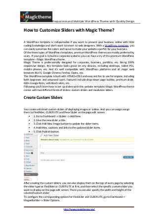 Responsive and Multiple WordPress Theme with Quality Design

How to Customize Sliders with Magic Theme?

A WordPress template is indispensable if you want to present your business online with little
coding knowledge and don't want to resort to web designers. With a WordPress template, you
can easily customize the colors and layout to make your website a perfict for your business.
Of the three types of WordPress templates, premium WordPress themes are mostly preferred by
users. If your goal is to build a corporate website, you can have a try of this premium WordPress
template – Magic WordPress theme.
Magic Theme is professionally designed for corporate, business, portfolio, etc. Being 100%
responsive design, this template looks great on any devices, including desktops, tablet PCs,
mobile phones, etc. And it's well compatible with WordPress platforms and all major web
browsers like IE, Google Chrome, Firefox, Opera, etc.
This WordPress template is built with HTML5+CSS3 and easy and fun to use for anyone, including
both beginners and advanced users. Features include drop-down page builder, premium slider,
600+ Google fonts, unlimited colors, etc.
Following you'll learn how to set up sliders with this website template. Magic WordPress theme
comes with two different kinds of sliders: custom sliders and revolution sliders.

Create Custom Sliders

You create unlimited custom sliders of displaying images or videos. And you can assign assign
them to FlexSlider, CU3ER LITE and Piece Slider on the page edit screen.
    • 1. Go to Dashboard -> Sliders -> Add New.
    • 2. Give the new slider a title.
    • 3. Click Add New Image button to update the slider items.
    • 4. Add titles, captions and links to the updated slider items.
    • 5. Click Publish button.




After creating the custom sliders, you can also display them on the top of every page by selecting
the slider type as FlexSlider or CU3ER LITE at first, and then select the specific custom slider you
want to display on the page edit screen. There you can also specify the width and height of the
selected custom slider.
To configure the corresponding options for FlexSlider and CU3ER LITE, go to Dashboard->
MageeBuilder -> Slider Options.


                                    http://www.magictheme.com/
 