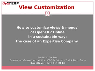 1
View Customization
How to customize views & menus
of OpenERP Online
in a sustainable way:
the case of an Expertise Company
Fré d é r i c G I LS O N
Func tio na l C onsul ta nt a t O penERP Be lgium – Q uick St a r t Te a m
O p e n Day s – J u l y 4 t h 2 0 1 3
 